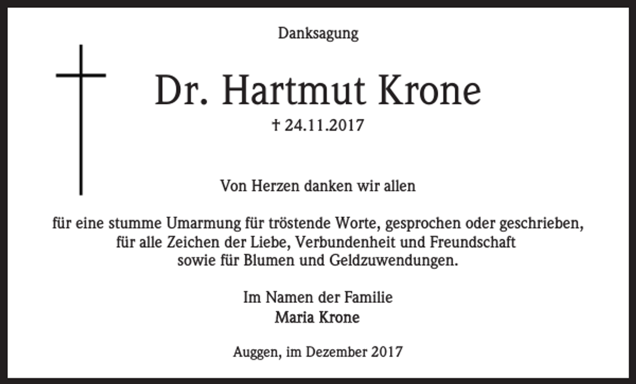 <p>D a n ks a g u n g<br />Danksagung</p><p>Dr. HHartmut<br />Krone<br />Dr.<br />art m ut Kr<br />o ne<br />†† 224.11.2017<br />4. . 2 0 1 7</p><p>VVon<br />o n Herzen<br />H er z e n ddanken<br />a n k e n wir<br />wir allen<br />all e n<br />ffür<br />ür eine<br />ei n e stumme<br />st u m m e Umarmung<br />U m ar mu n g ffür<br />ür trtröstende<br />öst e n d e Worte,<br />W ort e , gesprochen<br />g es pr o c h e n oder<br />o d er geschrieben,<br />g es c hri e b e n,<br />f ür alle<br />all e Zeichen<br />Z ei c h e n der<br />d er Liebe,<br />Li e be, Verbundenheit<br />V er b u n d e n h eit und<br />u n d Freundschaft<br />Fr e u n ds c h aft<br />für<br />ssowie<br />o wi e ffür<br />ür Blumen<br />Bl u m e n und<br />u n d Geldzuwendungen.<br />G el d z u w e n d u n g e n.<br />Im<br />I m Namen<br />N a m e n der<br />d er Familie<br />F a mili e<br />Auggen,<br />A u g g e n, i im<br />m Dezember<br />D e z e m b er 22</p>