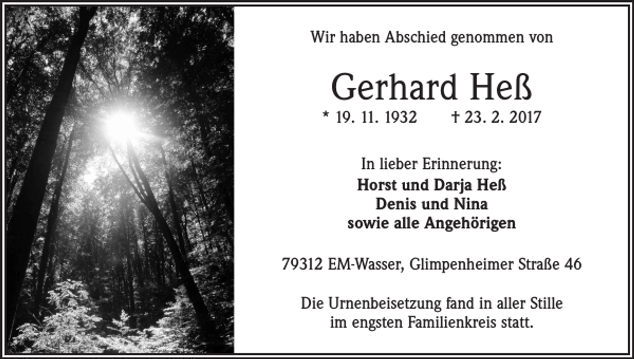 <p>Wir haben Abschied genommen von</p><p>Gerhard Heß</p><p>* 19. 11. 1932 † 23. 2. 2017<br />In lieber Erinnerung:<br />Horst und Darja Heß<br />Denis und Nina<br />sowie alle Angehörigen<br />79312 EM-Wasser, Glimpenheimer Straße 46<br />Die Urnenbeisetzung fand in aller Stille<br />im engsten Familienkreis statt.</p>