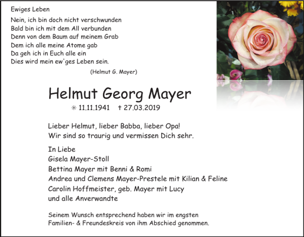 <p>Ewiges Leben<br />Nein, ich bin doch nicht verschwunden<br />Bald bin ich mit dem All verbunden<br />Denn von dem Baum auf meinem Grab<br />Dem ich alle meine Atome gab<br />Da geh ich in Euch alle ein<br />Dies wird mein ew'ges Leben sein.<br />(Helmut G. Mayer)</p><p>Helmut Georg Mayer<br />✳ 11.11.1941</p><p>✝ 27.03.2019</p><p>Lieber Helmut, lieber Babba, lieber Opa!<br />Wir sind so traurig und vermissen Dich sehr.<br />In Liebe<br />Gisela Mayer-Stoll<br />Bettina Mayer mit Benni &amp; Romi<br />Andrea und Clemens Mayer-Prestele mit Kilian &amp; Feline<br />Carolin Hoffmeister, geb. Mayer mit Lucy<br />und alle Anverwandte<br />Seinem Wunsch entsprechend haben wir im engsten<br />Familien- &amp; Freundeskreis von ihm Abschied genommen.</p>