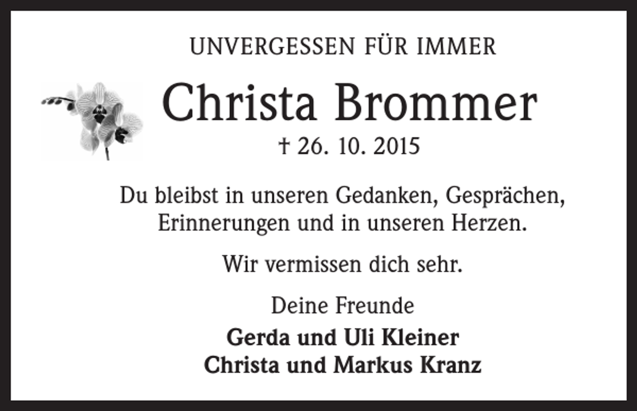 <p>UNVERGESSEN FÜR IMMER</p><p>Christa Brommer<br />† 26. 10. 2015</p><p>Du bleibst in unseren Gedanken, Gesprächen,<br />Erinnerungen und in unseren Herzen.<br />Wir vermissen dich sehr.<br />Deine Freunde<br />Gerda und Uli Kleiner<br />Christa und Markus Kranz</p>