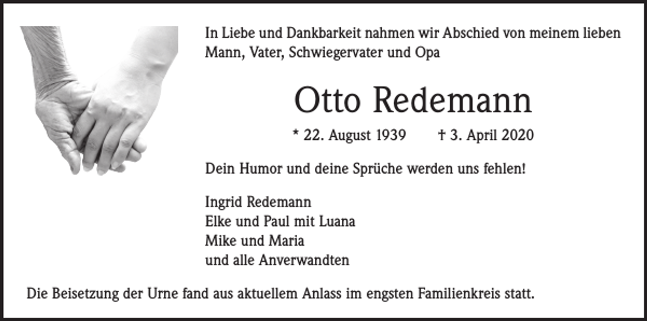 <p>In Liebe und Dankbarkeit nahmen wir Abschied von meinem lieben<br />Mann, Vater, Schwiegervater und Opa</p><p>Otto Redemann<br />* 22. August 1939 † 3. April 2020<br />Dein Humor und deine Sprüche werden uns fehlen!<br />Ingrid Redemann<br />Elke und Paul mit Luana<br />Mike und Maria<br />und alle Anverwandten<br />Die Beisetzung der Urne fand aus aktuellem Anlass im engsten Familienkreis statt.</p>