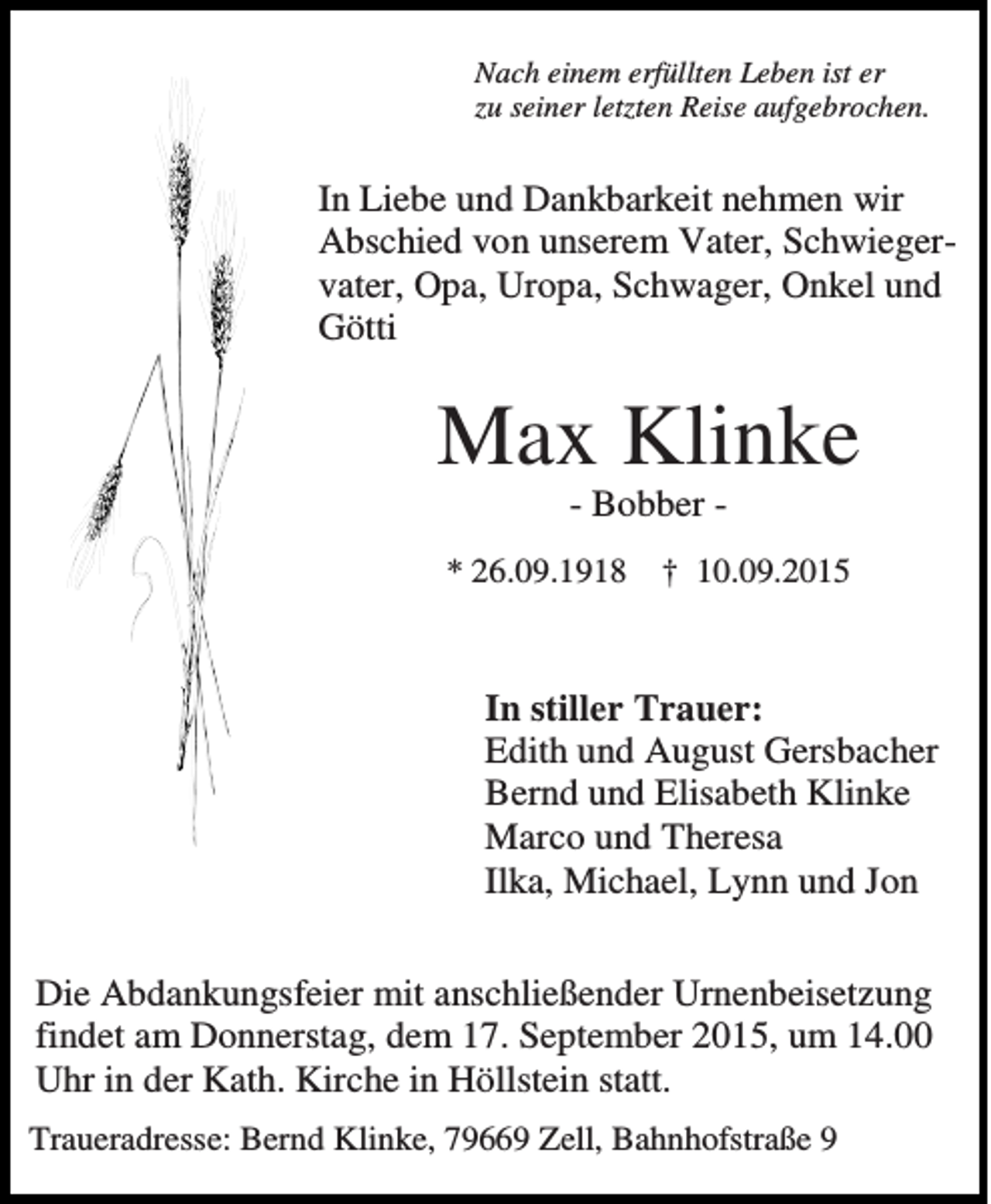 <p>Nach einem erfüllten Leben ist er<br />zu seiner letzten Reise aufgebrochen.</p><p>In Liebe und Dankbarkeit nehmen wir<br />Abschied von unserem Vater, Schwiegervater, Opa, Uropa, Schwager, Onkel und<br />Götti</p><p>Max Klinke<br />- Bobber * 26.09.1918</p><p>† 10.09.2015</p><p>In stiller Trauer:<br />Edith und August Gersbacher<br />Bernd und Elisabeth Klinke<br />Marco und Theresa<br />Ilka, Michael, Lynn und Jon<br />Die Abdankungsfeier mit anschließender Urnenbeisetzung<br />findet am Donnerstag, dem 17. September 2015, um 14.00<br />Uhr in der Kath. Kirche in Höllstein statt.<br />Traueradresse: Bernd Klinke, 79669 Zell, Bahnhofstraße 9</p>