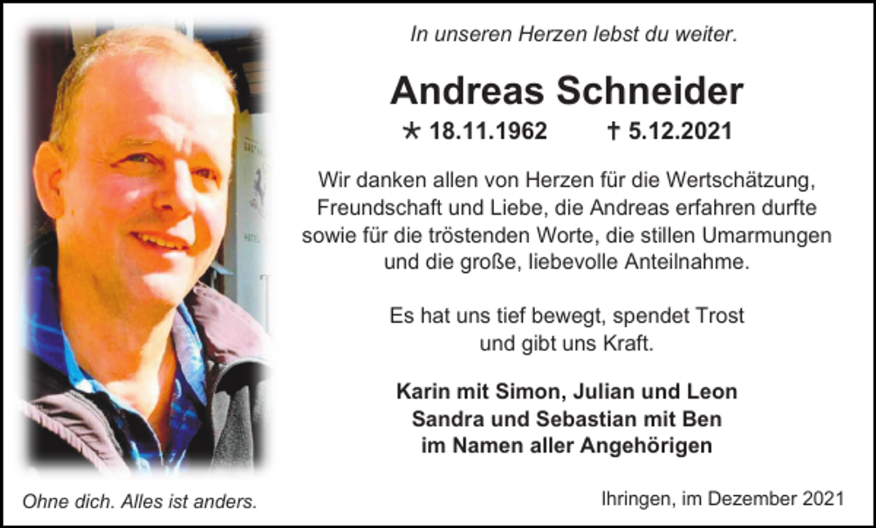 <p>In unseren Herzen lebst du weiter.</p><p>Andreas Schneider<br /> 18.11.1962</p><p> 5.12.2021</p><p>Wir danken allen von Herzen für die Wertschätzung,<br />Freundschaft und Liebe, die Andreas erfahren durfte<br />sowie für die tröstenden Worte, die stillen Umarmungen<br />und die große, liebevolle Anteilnahme.<br />Es hat uns tief bewegt, spendet Trost<br />und gibt uns Kraft.<br />Karin mit Simon, Julian und Leon<br />Sandra und Sebastian mit Ben<br />im Namen aller Angehörigen<br />Ohne dich. Alles ist anders.</p><p>Ihringen, im Dezember 2021</p>