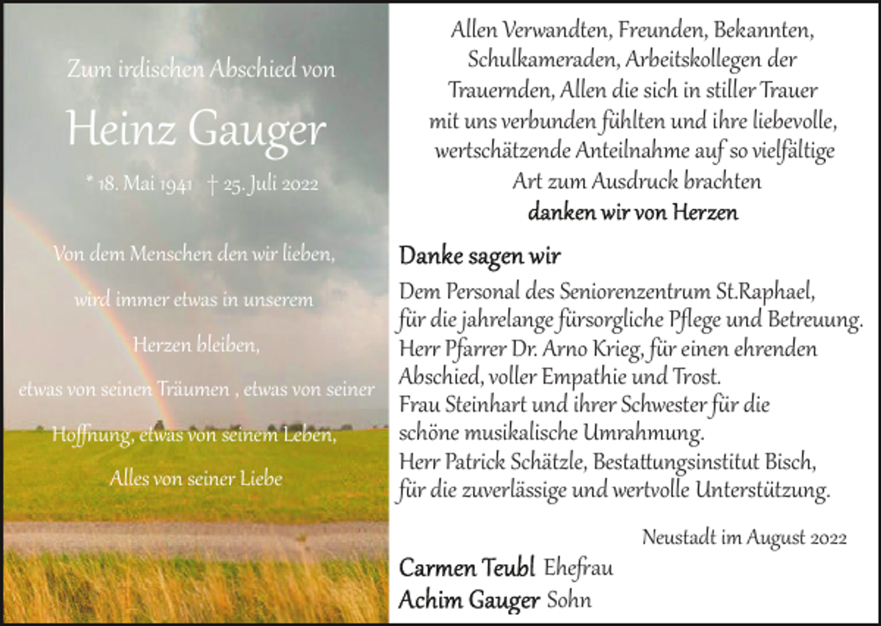 <p>Zum irdischen Abschied von</p><p>Heinz Gauger<br />* 18. Mai 1941 † 25. Juli 2022</p><p>Allen Ver�andten, Freunden, Bekannten,<br />Schulkameraden, Arbeitskollegen der<br />Trauer�den, Allen die sich in stiller Trauer<br />mit uns verbunden f�hlten und ihre liebevolle,<br />wer�schätzende Anteilnahme auf so vielfältige<br />Ar� zum Ausdr�ck brachten</p><p>Von dem Menschen den wir lieben,</p><p>Dem Personal des Seniorenzent��m St.Raphael,<br />f�r die jahrelange f�rsorgliche Pﬂege und Bet�euung.<br />Herzen bleiben,<br />Her� Pfar�er Dr. Ar�o Krieg, f�r einen ehrenden<br />et�as von seinen Träumen , et�as von seiner Abschied, voller Empathie und Trost.<br />Frau Steinhar� und ihrer Schwester f�r die<br />schöne musikalische Umrahmung.<br />Hoﬀ�ung, et�as von seinem Leben,<br />Her� Pat�ick Schätzle, Besta��ngsinstit�t Bisch,<br />Alles von seiner Liebe<br />f�r die zuverlässige und wer��olle Unterst�tzung.<br />wird immer et�as in unserem</p><p>Neustadt, im April 2018</p><p>Neustadt im Aug�st 2022</p><p>Ehe�au<br />Sohn</p>
