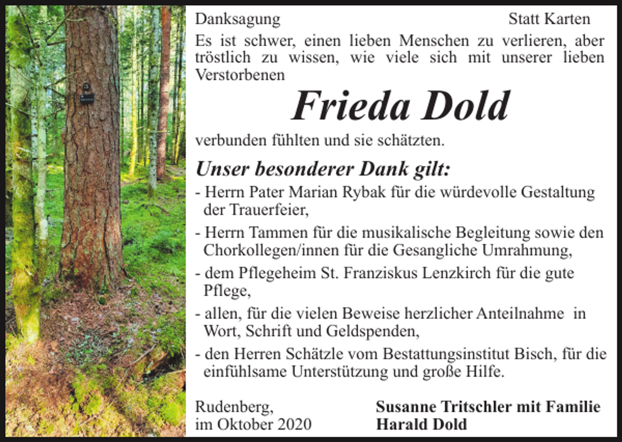 <p>Danksagung<br />Statt Karten<br />Es ist schwer, einen lieben Menschen zu verlieren, aber<br />tröstlich zu wissen, wie viele sich mit unserer lieben<br />Verstorbenen</p><p>Frieda Dold<br />verbunden fühlten und sie schätzten.</p><p>Unser besonderer Dank gilt:<br />- Herrn Pater Marian Rybak für die würdevolle Gestaltung<br />der Trauerfeier,<br />- Herrn Tammen für die musikalische Begleitung sowie den<br />Chorkollegen/innen für die Gesangliche Umrahmung,<br />- dem Pflegeheim St. Franziskus Lenzkirch für die gute<br />Pflege,<br />- allen, für die vielen Beweise herzlicher Anteilnahme in<br />Wort, Schrift und Geldspenden,<br />- den Herren Schätzle vom Bestattungsinstitut Bisch, für die<br />einfühlsame Unterstützung und große Hilfe.<br />Rudenberg,<br />im Oktober 2020</p><p>Susanne Tritschler mit Familie<br />Harald Dold</p>