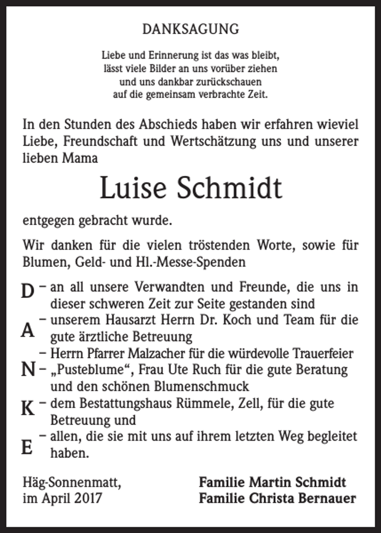 <p>DANKSAGUNG<br />Liebe und Erinnerung ist das was bleibt,<br />lässt viele Bilder an uns vorüber ziehen<br />und uns dankbar zurückschauen<br />auf die gemeinsam verbrachte Zeit.</p><p>In den Stunden des Abschieds haben wir erfahren wieviel<br />Liebe, Freundschaft und Wertschätzung uns und unserer<br />lieben Mama</p><p>Luise Schmidt<br />entgegen gebracht wurde.<br />Wir danken für die vielen tröstenden Worte, sowie für<br />Blumen, Geld- und Hl.-Messe-Spenden<br />n all unsere Verwandten und Freunde, die uns in<br />D – adieser<br />schweren Zeit zur Seite gestanden sind</p><p>– unserem Hausarzt Herrn Dr. Koch und Team für die<br />gute ärztliche Betreuung<br />– Herrn Pfarrer Malzacher für die würdevolle Trauerfeier<br />N – „Pusteblume“, Frau Ute Ruch für die gute Beratung<br />und den schönen Blumenschmuck<br />–<br />em Bestattungshaus Rümmele, Zell, für die gute<br />K dBetreuung<br />und<br />– allen, die sie mit uns auf ihrem letzten Weg begleitet<br />E haben.</p><p>A</p><p>Häg-Sonnenmatt,<br />im April 2017</p><p>Familie Martin Schmidt<br />Familie Christa Bernauer</p>