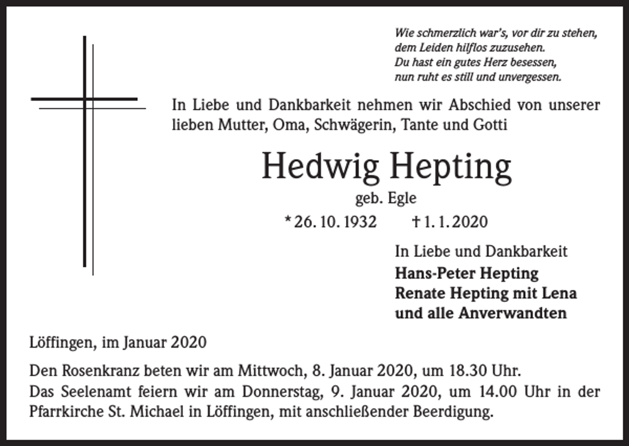 <p>Wie schmerzlich war’s, vor dir zu stehen,<br />dem Leiden hilflos zuzusehen.<br />Du hast ein gutes Herz besessen,<br />nun ruht es still und unvergessen.</p><p>In Liebe und Dankbarkeit nehmen wir Abschied von unserer<br />lieben Mutter, Oma, Schwägerin, Tante und Gotti</p><p>Hedwig Hepting<br />geb. Egle<br />* 26. 10. 1932 † 1. 1. 2020</p><p>In Liebe und Dankbarkeit<br />Hans-Peter Hepting<br />Renate Hepting mit Lena<br />und alle Anverwandten<br />Löffingen, im Januar 2020<br />Den Rosenkranz beten wir am Mittwoch, 8. Januar 2020, um 18.30 Uhr.<br />Das Seelenamt feiern wir am Donnerstag, 9. Januar 2020, um 14.00 Uhr in der<br />­Pfarrkirche St. Michael in Löffingen, mit anschließender Beerdigung.</p>