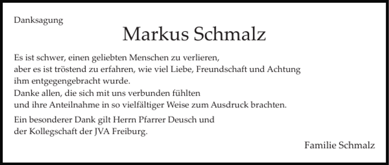 <p>Danksagung</p><p>Markus Schmalz<br />Es ist schwer, einen geliebten Menschen zu verlieren,<br />aber es ist tröstend zu erfahren, wie viel Liebe, Freundschaft und Achtung<br />ihm entgegengebracht wurde.<br />Danke allen, die sich mit uns verbunden fühlten<br />und ihre Anteilnahme in so vielfältiger Weise zum Ausdruck brachten.<br />Ein besonderer Dank gilt Herrn Pfarrer Deusch und<br />der Kollegschaft der JVA Freiburg.</p><p>Familie Schmalz</p>