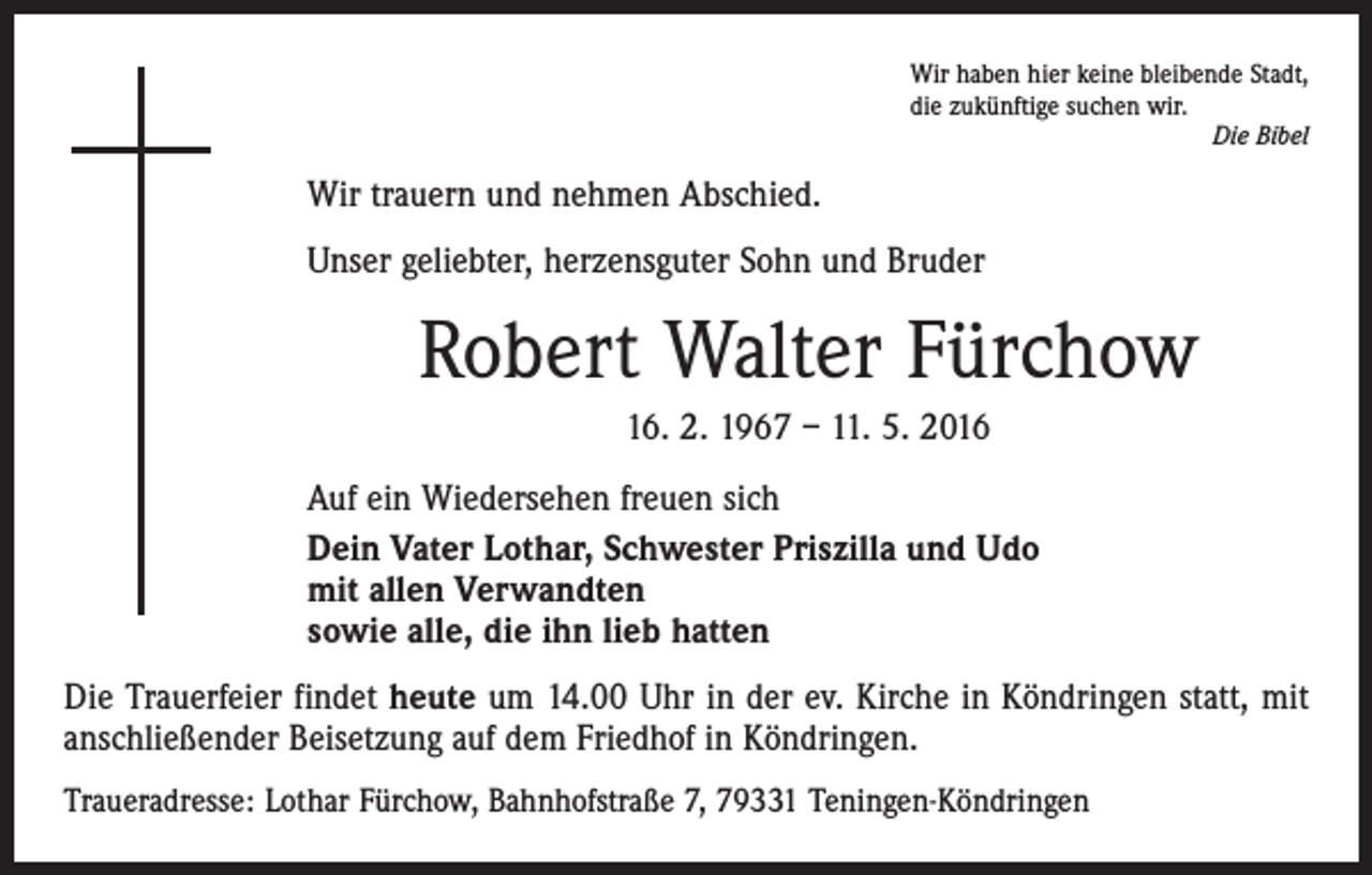 <p>Wir haben hier keine bleibende Stadt,<br />die zukünftige suchen wir.</p><p>Die Bibel</p><p>Wir trauern und nehmen Abschied.<br />Unser geliebter, herzensguter Sohn und Bruder</p><p>Robert Walter Fürchow<br />16. 2. 1967 – 11. 5. 2016<br />Auf ein Wiedersehen freuen sich<br />Dein Vater Lothar, Schwester Priszilla und Udo<br />mit allen Verwandten<br />sowie alle, die ihn lieb hatten<br />Die Trauerfeier findet heute um 14.00 Uhr in der ev. Kirche in Köndringen statt, mit<br />anschließender Beisetzung auf dem Friedhof in Köndringen.<br />Traueradresse: Lothar Fürchow, Bahnhofstraße 7, 79331 Teningen-Köndringen</p>