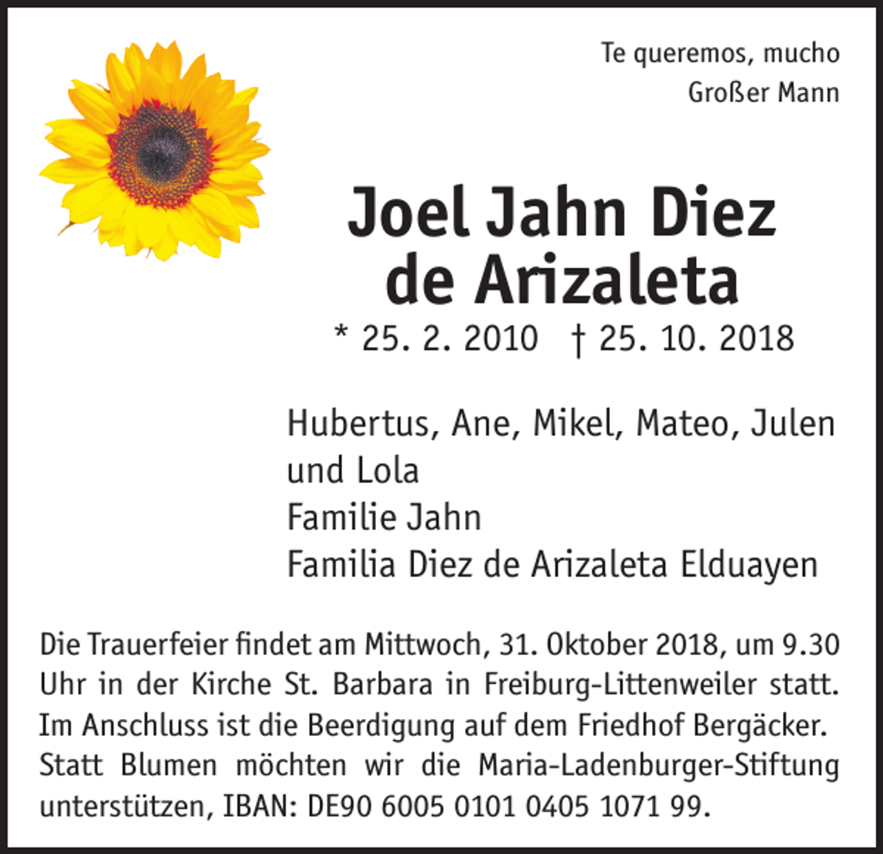 <p>Te queremos, mucho<br />Großer Mann</p><p>Joel Jahn Diez<br />de Arizaleta</p><p>* 25. 2. 2010 † 25. 10. 2018<br />Hubertus, Ane, Mikel, Mateo, Julen<br />und Lola<br />Familie Jahn<br />Familia Diez de Arizaleta Elduayen<br />Die Trauerfeier findet am Mittwoch, 31. Oktober 2018, um 9.30<br />Uhr in der Kirche St. Barbara in Freiburg-Littenweiler statt.<br />Im Anschluss ist die Beerdigung auf dem Friedhof Bergäcker.<br />Statt Blumen möchten wir die Maria-Ladenburger-Stiftung<br />unterstützen, IBAN: DE90 6005 0101 0405 1071 99.</p>