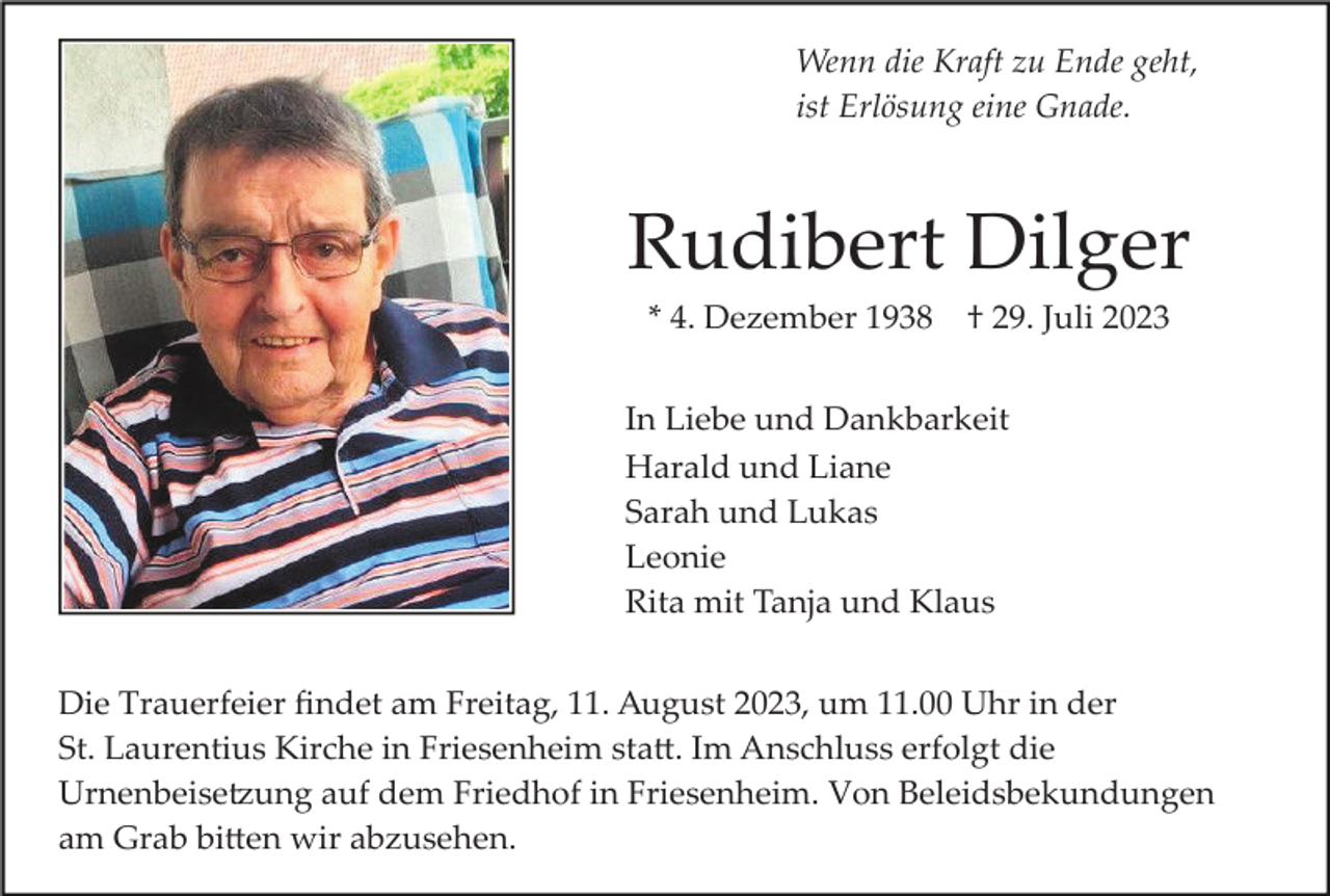 <p>Wenn die Kraft zu Ende geht,<br />ist Erlösung eine Gnade.</p><p>Rudibert Dilger<br />* 4. Dezember 1938</p><p>† 29. Juli 2023</p><p>In Liebe und Dankbarkeit<br />Harald und Liane<br />Sarah und Lukas<br />Leonie<br />Rita mit Tanja und Klaus<br />Die Trauerfeier ﬁndet am Freitag, 11. August 2023, um 11.00 Uhr in der<br />St. Laurentius Kirche in Friesenheim sta�. Im Anschluss erfolgt die<br />Urnenbeise�ung auf dem Friedhof in Friesenheim. Von Beleidsbekundungen<br />am Grab bi�en wir abzusehen.</p>