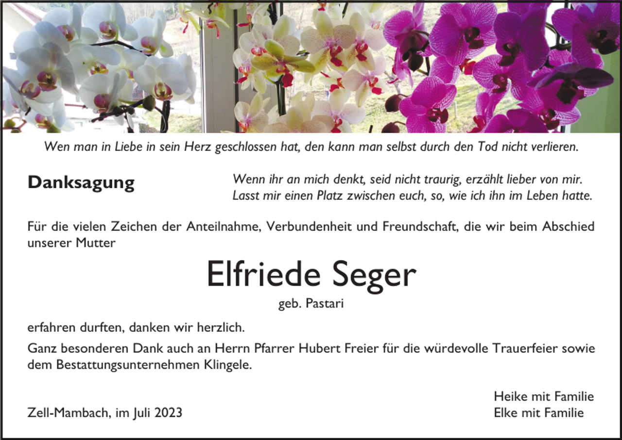 <p>Wen man in Liebe in sein Herz geschlossen hat, den kann man selbst durch den Tod nicht verlieren.</p><p>Danksagung</p><p>Wenn ihr an mich denkt, seid nicht traurig, erzählt lieber von mir.<br />Lasst mir einen Platz zwischen euch, so, wie ich ihn im Leben hatte.</p><p>Für die vielen Zeichen der Anteilnahme, Verbundenheit und Freundschaft, die wir beim Abschied<br />unserer Mutter</p><p>Elfriede Seger<br />geb. Pastari<br />erfahren durften, danken wir herzlich.<br />Ganz besonderen Dank auch an Herrn Pfarrer Hubert Freier für die würdevolle Trauerfeier sowie<br />dem Bestattungsunternehmen Klingele.<br />Zell-Mambach, im Juli 2023</p><p>Heike mit Familie<br />Elke mit Familie</p>