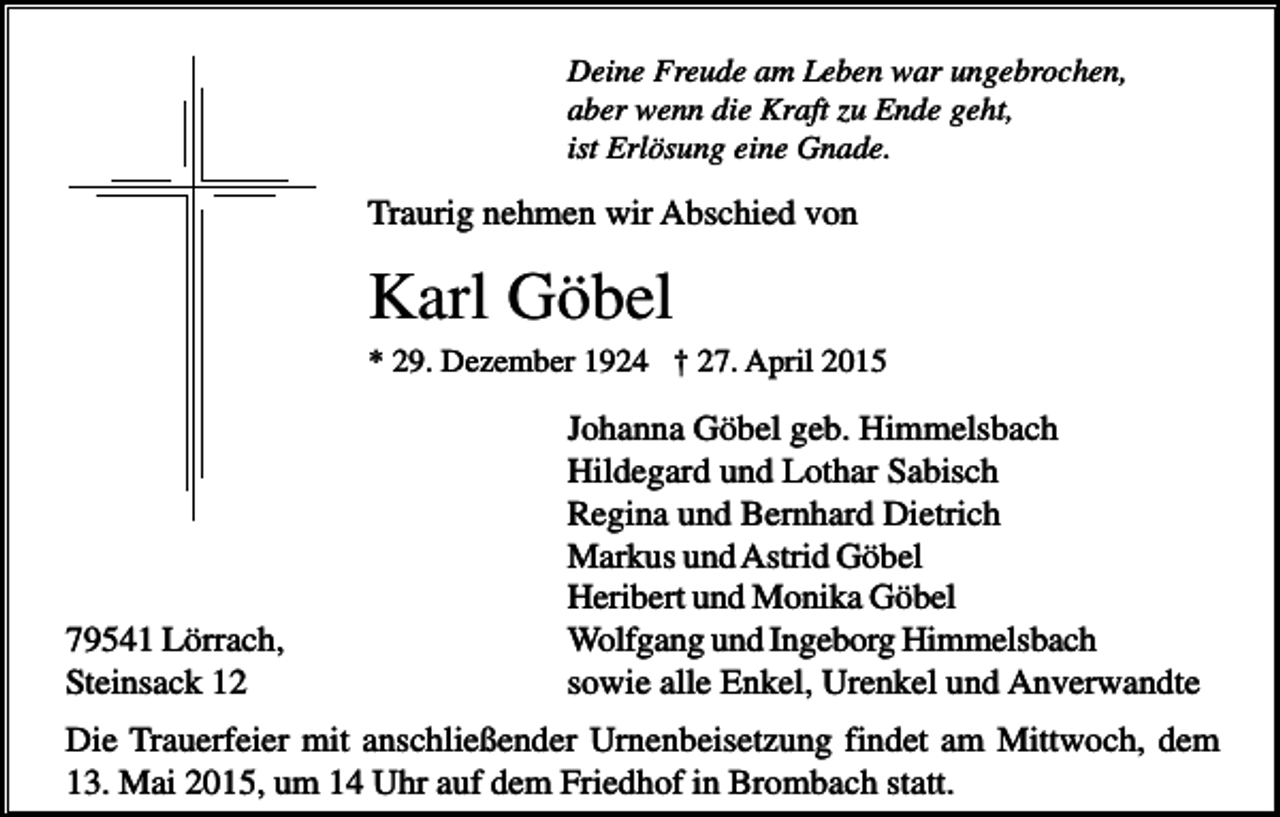 <p>Deine Freude am Leben war ungebrochen,<br />aber wenn die Kraft zu Ende geht,<br />ist Erlösung eine Gnade.</p><p>Traurig nehmen wir Abschied von</p><p>Karl Göbel<br />* 29. Dezember 1924 † 27. April 2015</p><p>79541 Lörrach,<br />Steinsack 12</p><p>Johanna Göbel geb. Himmelsbach<br />Hildegard und Lothar Sabisch<br />Regina und Bernhard Dietrich<br />Markus und Astrid Göbel<br />Heribert und Monika Göbel<br />Wolfgang und Ingeborg Himmelsbach<br />sowie alle Enkel, Urenkel und Anverwandte</p><p>Die Trauerfeier mit anschließender Urnenbeisetzung findet am Mittwoch, dem<br />13. Mai 2015, um 14 Uhr auf dem Friedhof in Brombach statt.</p>