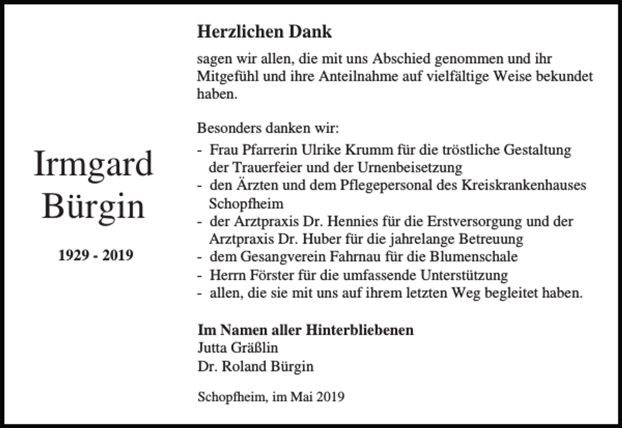 <p>Herzlichen Dank<br />sagen wir allen, die mit uns Abschied genommen und ihr<br />Mitgefühl und ihre Anteilnahme auf vielfältige Weise bekundet<br />haben.</p><p>Irmgard<br />Bürgin<br />1929 - 2019</p><p>Besonders danken wir:<br />- Frau Pfarrerin Ulrike Krumm für die tröstliche Gestaltung<br />der Trauerfeier und der Urnenbeisetzung<br />- den Ärzten und dem Pflegepersonal des Kreiskrankenhauses<br />Schopfheim<br />- der Arztpraxis Dr. Hennies für die Erstversorgung und der<br />Arztpraxis Dr. Huber für die jahrelange Betreuung<br />- dem Gesangverein Fahrnau für die Blumenschale<br />- Herrn Förster für die umfassende Unterstützung<br />- allen, die sie mit uns auf ihrem letzten Weg begleitet haben.<br />Im Namen aller Hinterbliebenen<br />Jutta Gräßlin<br />Dr. Roland Bürgin<br />Schopfheim, im Mai 2019</p>