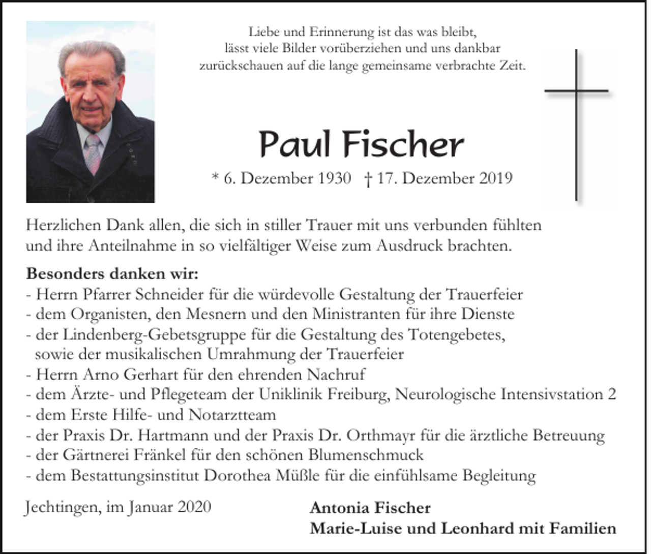 <p>Liebe und Erinnerung ist das was bleibt,<br />lässt viele Bilder vorüberziehen und uns dankbar<br />zurückschauen auf die lange gemeinsame verbrachte Zeit.</p><p>Paul Fischer<br />* 6. Dezember 1930 † 17. Dezember 2019<br />Herzlichen Dank allen, die sich in stiller Trauer mit uns verbunden fühlten<br />und ihre Anteilnahme in so vielfältiger Weise zum Ausdruck brachten.<br />Besonders danken wir:<br />- Herrn Pfarrer Schneider für die würdevolle Gestaltung der Trauerfeier<br />- dem Organisten, den Mesnern und den Ministranten für ihre Dienste<br />- der Lindenberg-Gebetsgruppe für die Gestaltung des Totengebetes,<br />sowie der musikalischen Umrahmung der Trauerfeier<br />- Herrn Arno Gerhart für den ehrenden Nachruf<br />- dem Ärzte- und Pflegeteam der Uniklinik Freiburg, Neurologische Intensivstation 2<br />- dem Erste Hilfe- und Notarztteam<br />- der Praxis Dr. Hartmann und der Praxis Dr. Orthmayr für die ärztliche Betreuung<br />- der Gärtnerei Fränkel für den schönen Blumenschmuck<br />- dem Bestattungsinstitut Dorothea Müßle für die einfühlsame Begleitung<br />Jechtingen, im Januar 2020</p><p>Antonia Fischer<br />Marie-Luise und Leonhard mit Familien</p>