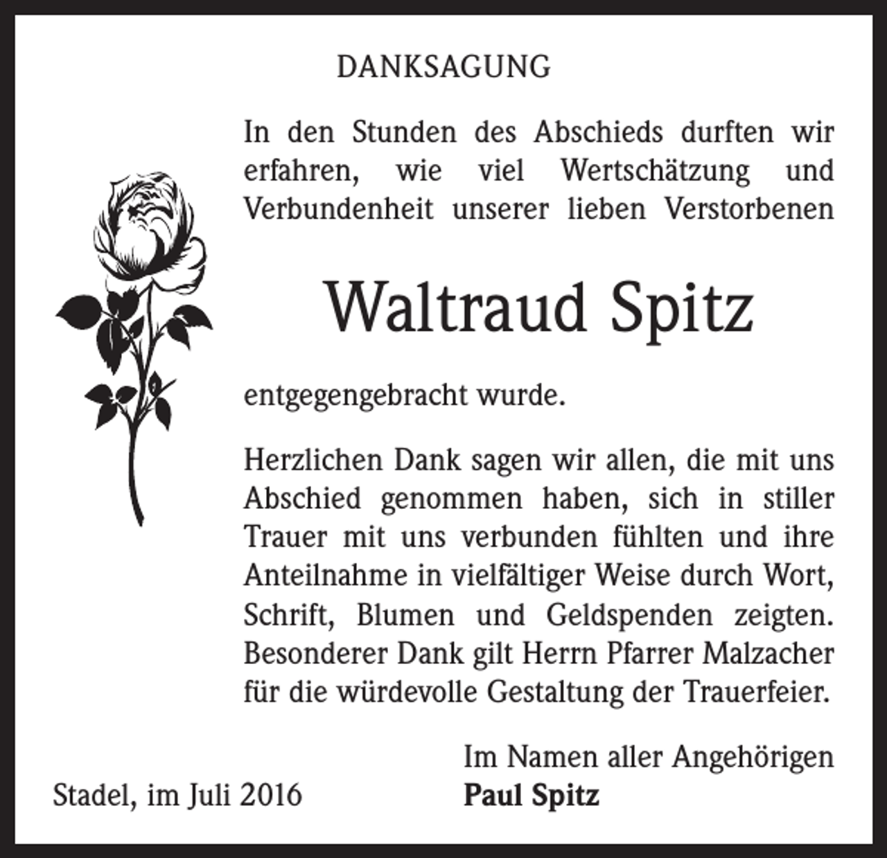 <p>Danksagung<br />In den Stunden des Abschieds durften wir<br />erfahren, wie viel Wertschätzung und<br />­Verbundenheit unserer lieben Verstorbenen</p><p>Waltraud Spitz<br />entgegengebracht wurde.<br />Herzlichen Dank sagen wir allen, die mit uns<br />Abschied genommen haben, sich in stiller<br />Trauer mit uns verbunden fühlten und ihre<br />Anteilnahme in vielfältiger Weise durch Wort,<br />Schrift, Blumen und Geldspenden zeigten.<br />Besonderer Dank gilt Herrn Pfarrer Malzacher<br />für die würdevolle Gestaltung der Trauerfeier.</p><p>Stadel, im Juli 2016</p><p>Im Namen aller Angehörigen<br />Paul Spitz</p>