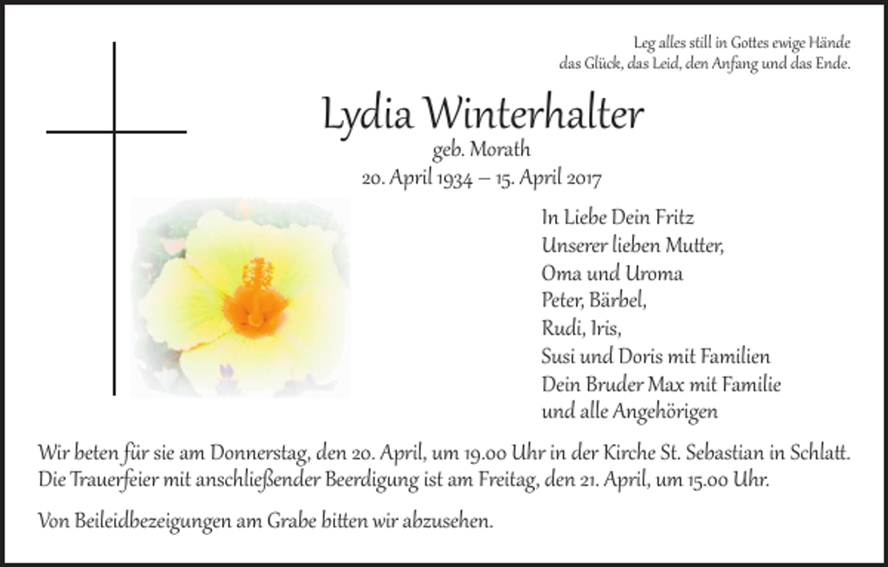 <p>Leg alles still in Gottes ewige Hände<br />das Glück, das Leid, den Anfang und das Ende.</p><p>Lydia Winterhalter<br />geb. Morath<br />20. April 1934 – 15. April 2017</p><p>In Liebe Dein Fritz<br />Unserer lieben Mutter,<br />Oma und Uroma<br />Peter, Bärbel,<br />Rudi, Iris,<br />Susi und Doris mit Familien<br />Dein Bruder Max mit Familie<br />und alle Angehörigen</p><p>Wir beten für sie am Donnerstag, den 20. April, um 19.00 Uhr in der Kirche St. Sebastian in Schlatt.<br />Die Trauerfeier mit anschließender Beerdigung ist am Freitag, den 21. April, um 15.00 Uhr.<br />Von Beileidbezeigungen am Grabe bitten wir abzusehen.</p>
