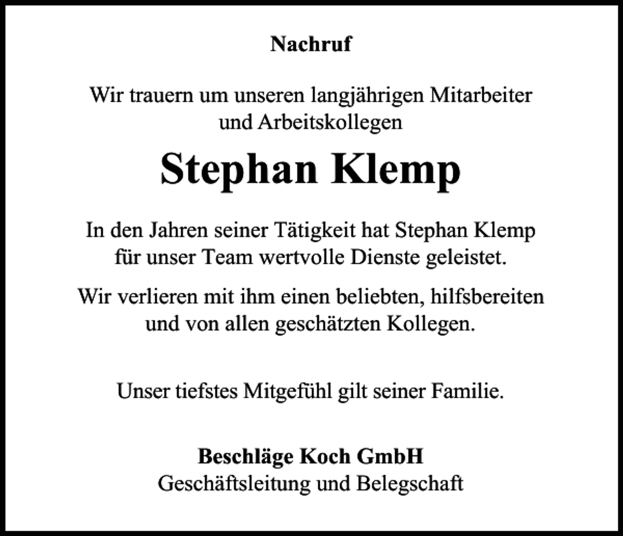 <p>Nachruf<br />Wir trauern um unseren langjährigen Mitarbeiter<br />und Arbeitskollegen</p><p>Stephan Klemp<br />In den Jahren seiner Tätigkeit hat Stephan Klemp<br />für unser Team wertvolle Dienste geleistet.<br />Wir verlieren mit ihm einen beliebten, hilfsbereiten<br />und von allen geschätzten Kollegen.<br />Unser tiefstes Mitgefühl gilt seiner Familie.<br />Beschläge Koch GmbH<br />Geschäftsleitung und Belegschaft</p>