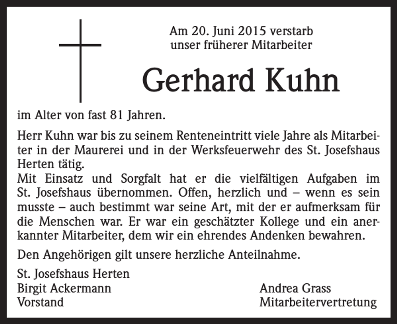 <p>Am 20. Juni 2015 verstarb<br />unser früherer Mitarbeiter</p><p>Gerhard Kuhn<br />im Alter von fast 81 Jahren.<br />Herr Kuhn war bis zu seinem Renteneintritt viele Jahre als Mitarbeiter in der Maurerei und in der Werksfeuerwehr des St. Josefshaus<br />Herten tätig.<br />Mit Einsatz und Sorgfalt hat er die vielfältigen Aufgaben im<br />St. Josefshaus übernommen. Offen, herzlich und – wenn es sein<br />musste – auch bestimmt war seine Art, mit der er aufmerksam für<br />die Menschen war. Er war ein geschätzter Kollege und ein anerkannter Mitarbeiter, dem wir ein ehrendes Andenken bewahren.<br />Den Angehörigen gilt unsere herzliche Anteilnahme.<br />St. Josefshaus Herten<br />Birgit Ackermann<br />Andrea Grass<br />Vorstand Mitarbeitervertretung</p>