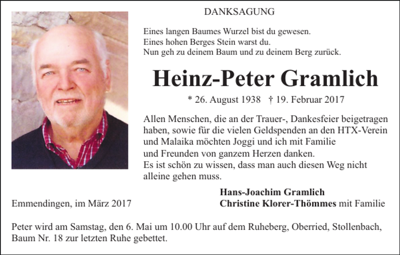 <p>DANKSAGUNG<br />Eines langen Baumes Wurzel bist du gewesen.<br />Eines hohen Berges Stein warst du.<br />Nun geh zu deinem Baum und zu deinem Berg zurück.</p><p>Heinz-Peter Gramlich<br />* 26. August 1938 † 19. Februar 2017<br />Allen Menschen, die an der Trauer-, Dankesfeier beigetragen<br />haben, sowie für die vielen Geldspenden an den HTX-Verein<br />und Malaika möchten Joggi und ich mit Familie<br />und Freunden von ganzem Herzen danken.<br />Es ist schön zu wissen, dass man auch diesen Weg nicht<br />alleine gehen muss.<br />Emmendingen, im März 2017</p><p>Hans-Joachim Gramlich<br />Christine Klorer-Thömmes mit Familie</p><p>Peter wird am Samstag, den 6. Mai um 10.00 Uhr auf dem Ruheberg, Oberried, Stollenbach,<br />Baum Nr. 18 zur letzten Ruhe gebettet.</p>