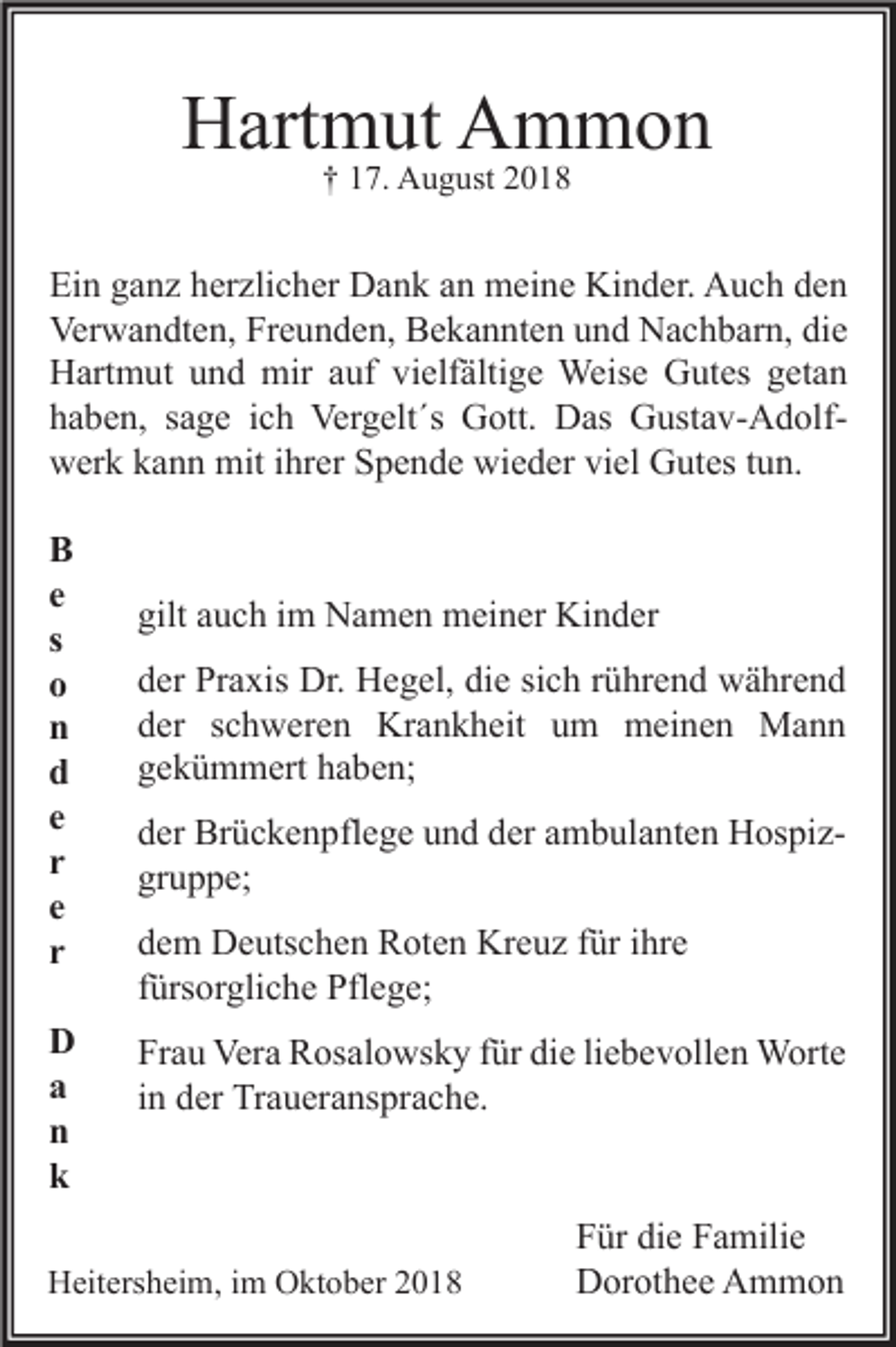 <p>Hartmut Ammon<br />† 17. August 2018</p><p>Ein ganz herzlicher Dank an meine Kinder. Auch den<br />Verwandten, Freunden, Bekannten und Nachbarn, die<br />Hartmut und mir auf vielfältige Weise Gutes getan<br />haben, sage ich Vergelt´s Gott. Das Gustav-Adolfwerk kann mit ihrer Spende wieder viel Gutes tun.<br />B<br />e<br />s<br />o<br />n<br />d<br />e<br />r<br />e<br />r<br />D<br />a<br />n<br />k</p><p>gilt auch im Namen meiner Kinder<br />der Praxis Dr. Hegel, die sich rührend während<br />der schweren Krankheit um meinen Mann<br />gekümmert haben;<br />der Brückenpflege und der ambulanten Hospizgruppe;<br />dem Deutschen Roten Kreuz für ihre<br />fürsorgliche Pflege;<br />Frau Vera Rosalowsky für die liebevollen Worte<br />in der Traueransprache.</p><p>Heitersheim, im Oktober 2018</p><p>Für die Familie<br />Dorothee Ammon</p>