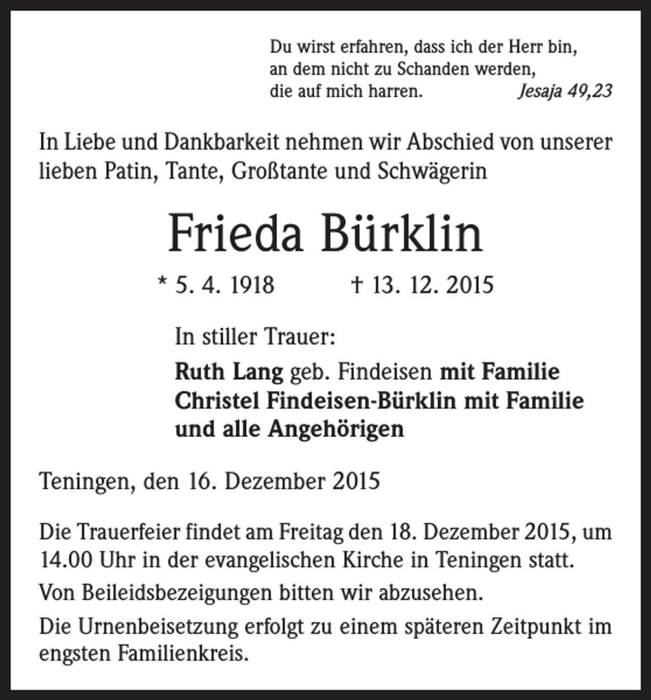 <p>Du wirst erfahren, dass ich der Herr bin,<br />an dem nicht zu Schanden werden,<br />die auf mich harren.<br />Jesaja 49,23</p><p>In Liebe und Dankbarkeit nehmen wir Abschied von unserer<br />lieben Patin, Tante, Großtante und Schwägerin</p><p>Frieda Bürklin<br />* 5. 4. 1918 † 13. 12. 2015</p><p>In stiller Trauer:<br />Ruth Lang geb. Findeisen mit Familie<br />Christel Findeisen-Bürklin mit Familie<br />und alle Angehörigen</p><p>Teningen, den 16. Dezember 2015<br />Die Trauerfeier findet am Freitag den 18. Dezember 2015, um<br />14.00 Uhr in der evangelischen Kirche in Teningen statt.<br />Von Beileidsbezeigungen bitten wir abzusehen.<br />Die Urnenbeisetzung erfolgt zu einem späteren Zeitpunkt im<br />engsten Familienkreis.</p>