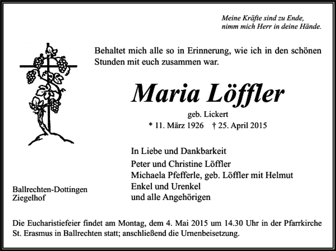 <p>Meine Kräfte sind zu Ende,<br />nimm mich Herr in deine Hände.</p><p>Behaltet mich alle so in Erinnerung, wie ich in den schönen<br />Stunden mit euch zusammen war.</p><p>Maria Löffler<br />geb. Lickert<br />* 11. März 1926 † 25. April 2015</p><p>Ballrechten-Dottingen<br />Ziegelhof</p><p>In Liebe und Dankbarkeit<br />Peter und Christine Löffler<br />Michaela Pfefferle, geb. Löffler mit Helmut<br />Enkel und Urenkel<br />und alle Angehörigen</p><p>Die Eucharistiefeier findet am Montag, dem 4. Mai 2015 um 14.30 Uhr in der Pfarrkirche<br />St. Erasmus in Ballrechten statt; anschließend die Urnenbeisetzung.</p>
