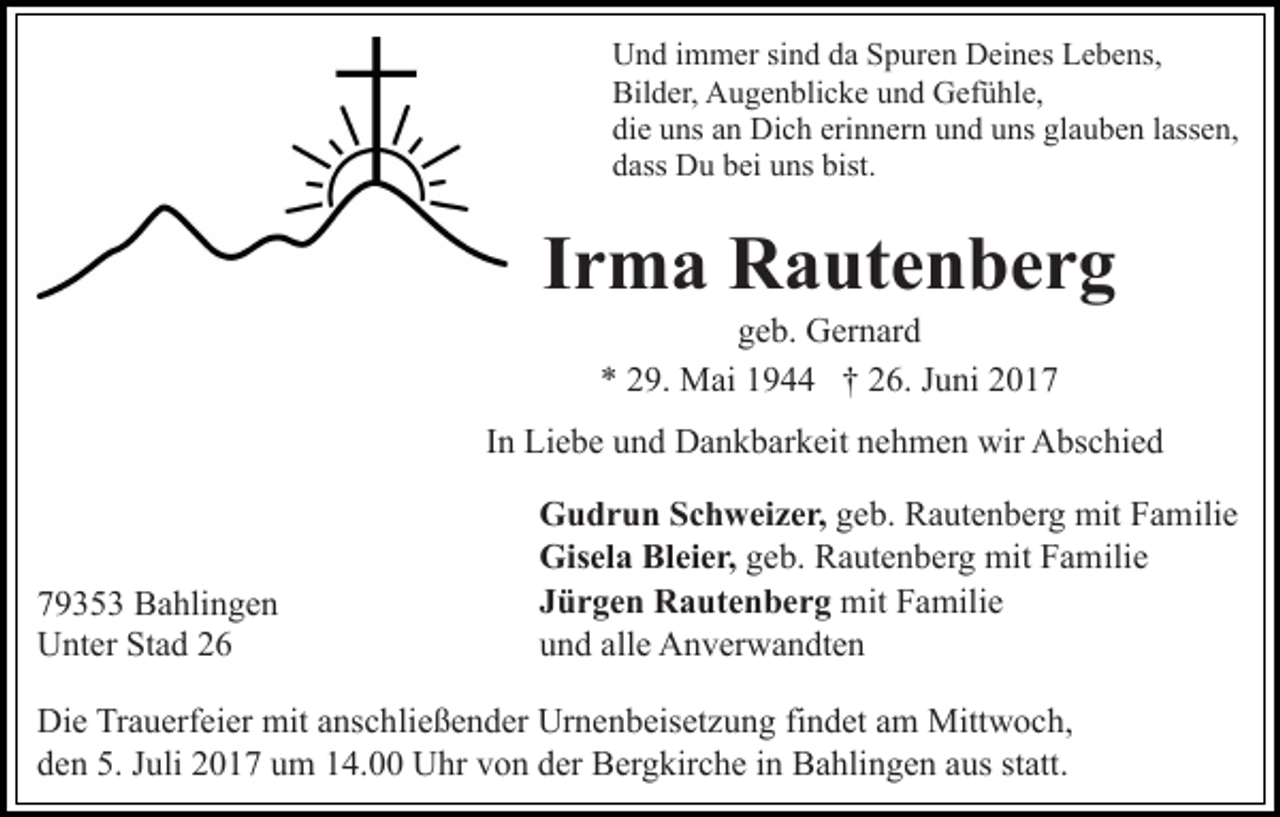 <p>Und immer sind da Spuren Deines Lebens,<br />Bilder, Augenblicke und Gefühle,<br />die uns an Dich erinnern und uns glauben lassen,<br />dass Du bei uns bist.</p><p>Irma Rautenberg<br />geb. Gernard<br />* 29. Mai 1944 † 26. Juni 2017<br />In Liebe und Dankbarkeit nehmen wir Abschied</p><p>79353 Bahlingen<br />Unter Stad 26</p><p>Gudrun Schweizer, geb. Rautenberg mit Familie<br />Gisela Bleier, geb. Rautenberg mit Familie<br />Jürgen Rautenberg mit Familie<br />und alle Anverwandten</p><p>Die Trauerfeier mit anschließender Urnenbeisetzung findet am Mittwoch,<br />den 5. Juli 2017 um 14.00 Uhr von der Bergkirche in Bahlingen aus statt.</p>