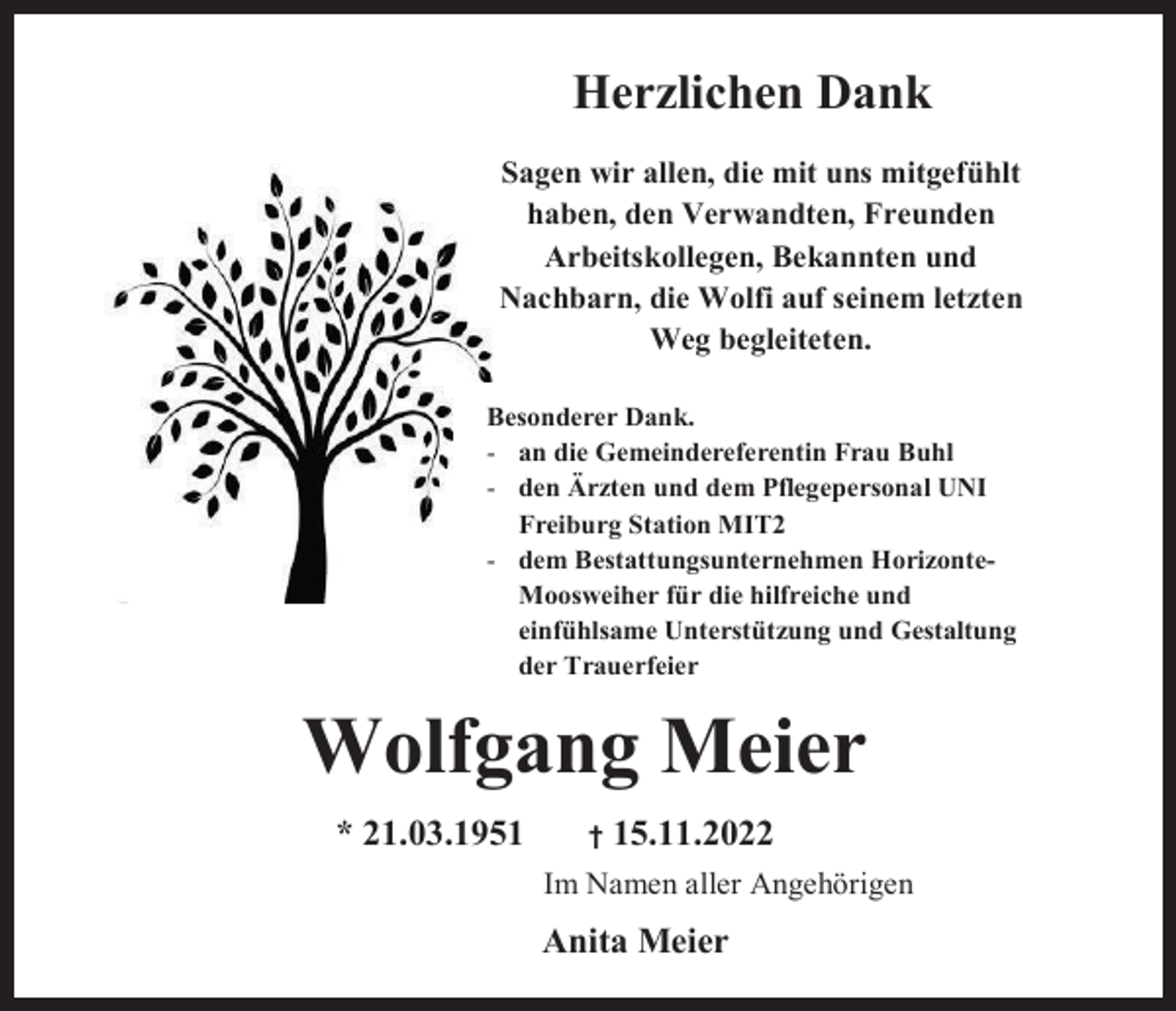 <p>Herzlichen Dank<br />Sagen wir allen, die mit uns mitgefühlt<br />haben, den Verwandten, Freunden<br />Arbeitskollegen, Bekannten und<br />Nachbarn, die Wolfi auf seinem letzten<br />Weg begleiteten.<br />Besonderer Dank.<br />- an die Gemeindereferentin Frau Buhl<br />- den Ärzten und dem Pflegepersonal UNI<br />Freiburg Station MIT2<br />- dem Bestattungsunternehmen HorizonteMoosweiher für die hilfreiche und<br />einfühlsame Unterstützung und Gestaltung<br />der Trauerfeier</p><p>Wolfgang Meier<br />* 21.03.1951</p><p>†</p><p>15.11.2022</p><p>Im Namen aller Angehörigen</p><p>Anita Meier</p>