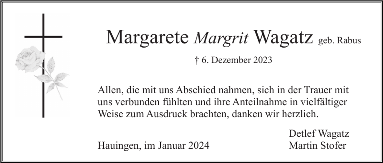 <p>Margarete Margrit Wagatz geb. Rabus<br />† 6. Dezember 2023</p><p>Allen, die mit uns Abschied nahmen, sich in der Trauer mit<br />uns verbunden fühlten und ihre Anteilnahme in vielfältiger<br />Weise zum Ausdruck brachten, danken wir herzlich.<br />Hauingen, im Januar 2024</p><p>Detlef Wagatz<br />Martin Stofer</p>