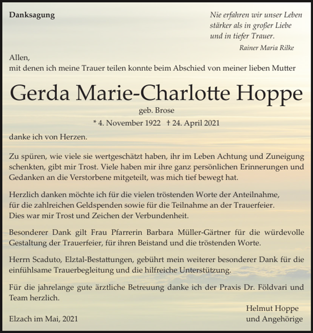 <p>Danksagung</p><p>Nie erfahren wir unser Leben<br />stärker als in großer Liebe<br />und in tiefer Trauer.<br />Rainer Maria Rilke</p><p>Allen,<br />mit denen ich meine Trauer teilen konnte beim Abschied von meiner lieben Mu�er</p><p>Gerda Marie­Charlo�e Hoppe<br />geb. Brose<br />* 4. November 1922 † 24. April 2021<br />danke ich von Herzen.<br />Zu spüren, wie viele sie wertgeschä�t haben, ihr im Leben Achtung und Zuneigung<br />schenkten, gibt mir Trost. Viele haben mir ihre ganz persönlichen Erinnerungen und<br />Gedanken an die Verstorbene mitgeteilt, was mich tief bewegt hat.<br />Herzlich danken möchte ich für die vielen tröstenden Worte der Anteilnahme,<br />für die zahlreichen Geldspenden sowie für die Teilnahme an der Trauerfeier.<br />Dies war mir Trost und Zeichen der Verbundenheit.<br />Besonderer Dank gilt Frau Pfarrerin Barbara Müller­Gärtner für die würdevolle<br />Gestaltung der Trauerfeier, für ihren Beistand und die tröstenden Worte.<br />Herrn Scaduto, Elztal­Besta�ungen, gebührt mein weiterer besonderer Dank für die<br />einfühlsame Trauerbegleitung und die hilfreiche Unterstü�ung.<br />Für die jahrelange gute ärztliche Betreuung danke ich der Praxis Dr. Földvari und<br />Team herzlich.<br />Helmut Hoppe<br />und Angehörige<br />Elzach im Mai, 2021</p>