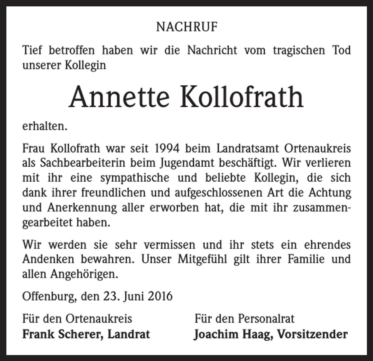 <p>Nachruf<br />Tief betroffen haben wir die Nachricht vom tragischen Tod<br />­unserer Kollegin</p><p>Annette Kollofrath<br />erhalten.<br />Frau Kollofrath war seit 1994 beim Landratsamt Ortenaukreis<br />als Sachbearbeiterin beim Jugendamt beschäftigt. Wir verlieren<br />mit ihr eine sympathische und beliebte Kollegin, die sich<br />dank ihrer freundlichen und aufgeschlossenen Art die Achtung<br />und Anerkennung aller erworben hat, die mit ihr zusammen­<br />gearbeitet haben.<br />Wir werden sie sehr vermissen und ihr stets ein ehrendes<br />Andenken bewahren. Unser Mitgefühl gilt ihrer Familie und<br />allen Angehörigen.<br />Offenburg, den 23. Juni 2016<br />Für den Ortenaukreis Für den Personalrat<br />Frank Scherer, Landrat<br />Joachim Haag, Vorsitzender</p>