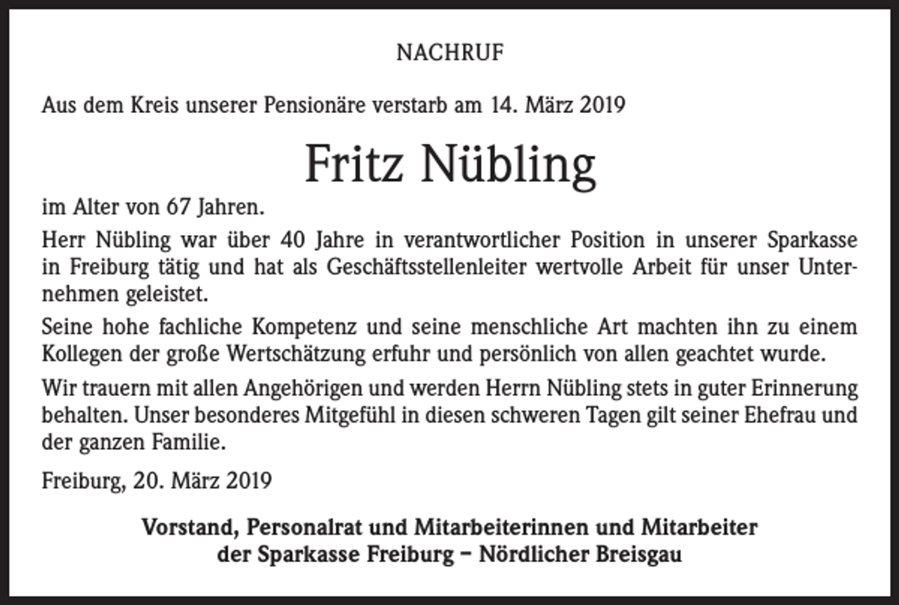 <p>NACHRUF<br />Aus dem Kreis unserer Pensionäre verstarb am 14. März 2019</p><p>Fritz Nübling</p><p>im Alter von 67 Jahren.<br />Herr Nübling war über 40 Jahre in verantwortlicher Position in unserer Sparkasse<br />in Freiburg tätig und hat als Geschäftsstellenleiter wertvolle Arbeit für unser Unter­<br />nehmen geleistet.<br />Seine hohe fachliche Kompetenz und seine menschliche Art machten ihn zu einem<br />Kollegen der große Wertschätzung erfuhr und persönlich von allen geachtet wurde.<br />Wir trauern mit allen Angehörigen und werden Herrn Nübling stets in guter Erinnerung<br />behalten. Unser besonderes Mitgefühl in diesen schweren Tagen gilt seiner Ehefrau und<br />der ganzen Familie.<br />Freiburg, 20. März 2019<br />Vorstand, Personalrat und Mitarbeiterinnen und Mitarbeiter<br />der Sparkasse Freiburg – Nördlicher Breisgau</p>
