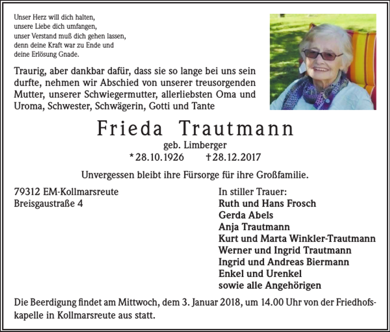 <p>Unser Herz will dich halten,<br />unsere Liebe dich umfangen,<br />unser Verstand muß dich gehen lassen,<br />denn deine Kraft war zu Ende und<br />deine Erlösung Gnade.</p><p>Traurig, aber dankbar dafür, dass sie so lange bei uns sein<br />durfte, nehmen wir Abschied von unserer treusorgenden<br />Mutter, unserer Schwiegermutter, allerliebsten Oma und<br />Uroma, Schwester, Schwägerin, Gotti und Tante</p><p>F r ieda Tr aut m a n n<br />geb. Limberger<br />* 28.10.1926<br />† 28.12.2017</p><p>Unvergessen bleibt ihre Fürsorge für ihre Großfamilie.<br />79312 EM-Kollmarsreute<br />Breisgaustraße 4</p><p>In stiller Trauer:<br />Ruth und Hans Frosch<br />Gerda Abels<br />Anja Trautmann<br />Kurt und Marta Winkler-Trautmann<br />Werner und Ingrid Trautmann<br />Ingrid und Andreas Biermann<br />Enkel und Urenkel<br />sowie alle Angehörigen</p><p>Die Beerdigung findet am Mittwoch, dem 3. Januar 2018, um 14.00 Uhr von der Friedhofs­<br />kapelle in Kollmarsreute aus statt.</p>