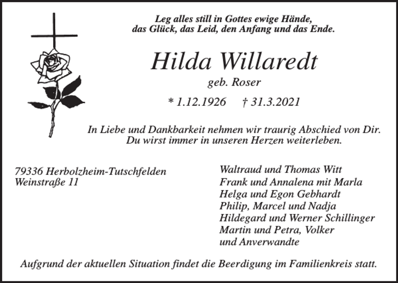 <p>Leg alles still in Gottes ewige Hände,<br />das Glück, das Leid, den Anfang und das Ende.</p><p>Hilda Willaredt<br />geb. Roser<br />* 1.12.1926</p><p>† 31.3.2021</p><p>In Liebe und Dankbarkeit nehmen wir traurig Abschied von Dir.<br />Du wirst immer in unseren Herzen weiterleben.<br />79336 Herbolzheim-Tutschfelden<br />Weinstraße 11</p><p>Waltraud und Thomas Witt<br />Frank und Annalena mit Marla<br />Helga und Egon Gebhardt<br />Philip, Marcel und Nadja<br />Hildegard und Werner Schillinger<br />Martin und Petra, Volker<br />und Anverwandte</p><p>Aufgrund der aktuellen Situation findet die Beerdigung im Familienkreis statt.</p>