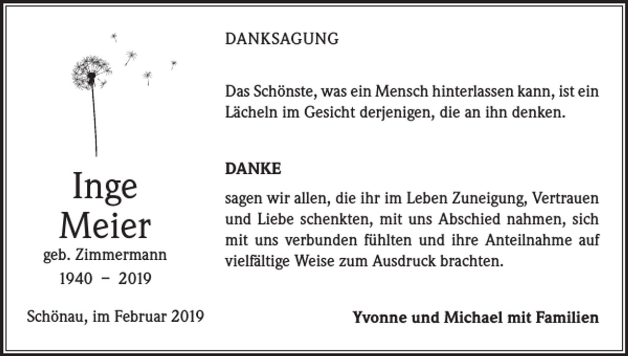 <p>DANKSAGUNG<br />Das Schönste, was ein Mensch hinterlassen kann, ist ein<br />Lächeln im Gesicht derjenigen, die an ihn denken.</p><p>Inge<br />Meier</p><p>geb. Zimmermann<br />1940 – 2019<br />Schönau, im Februar 2019</p><p>DANKE<br />sagen wir allen, die ihr im Leben Zuneigung, Vertrauen<br />und Liebe schenkten, mit uns Abschied nahmen, sich<br />mit uns verbunden fühlten und ihre Anteilnahme auf<br />vielfältige Weise zum Ausdruck brachten.</p><p>Yvonne und Michael mit Familien</p>