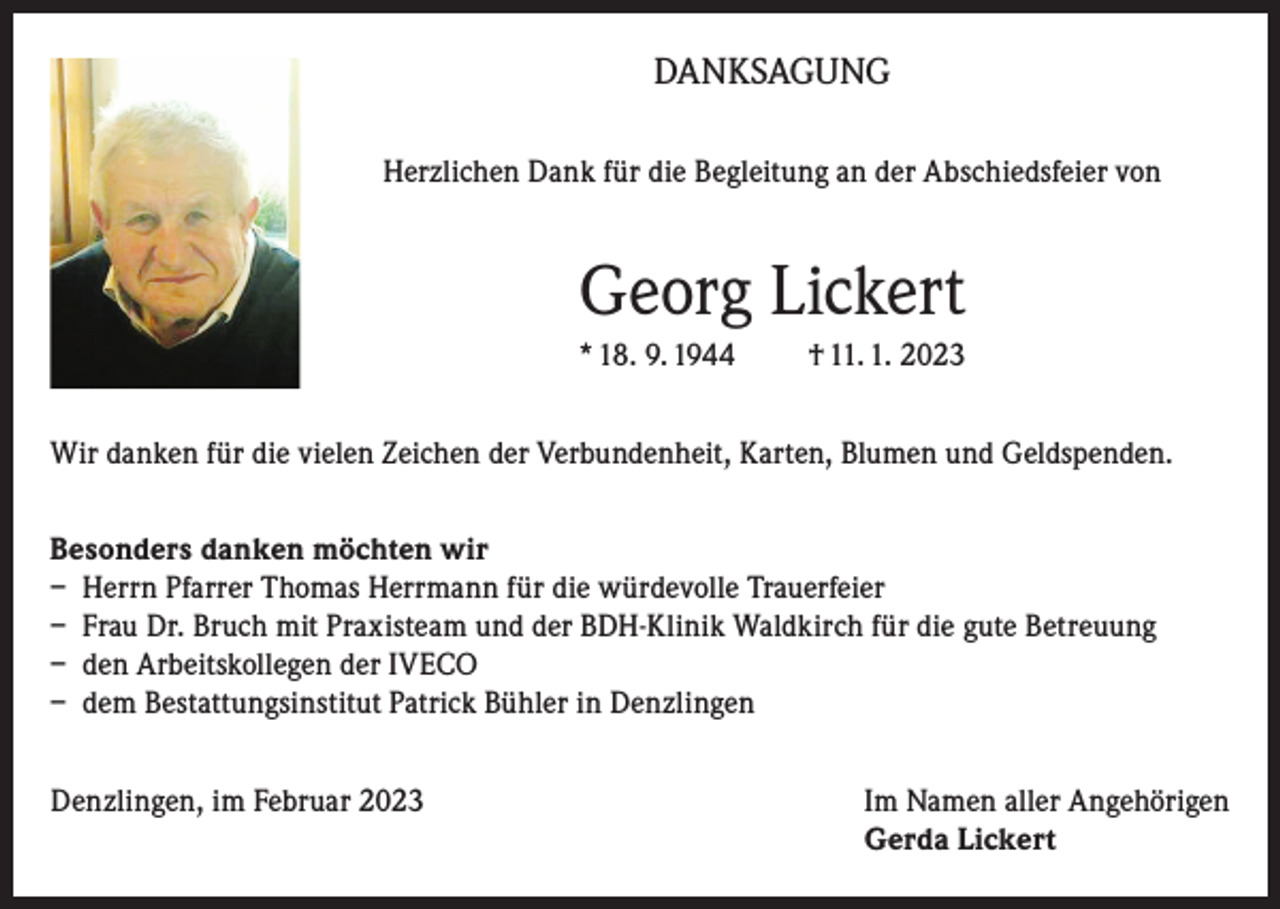 <p>DANKSAGUNG<br />Herzlichen Dank für die Begleitung an der Abschiedsfeier von</p><p>Georg Lickert<br />* 18. 9. 1944</p><p>† 11. 1. 2023</p><p>Wir danken für die vielen Zeichen der Verbundenheit, Karten, Blumen und Geldspenden.<br />Besonders danken möchten wir<br />– Herrn Pfarrer Thomas Herrmann für die würdevolle Trauerfeier<br />– Frau Dr. Bruch mit Praxisteam und der BDH-Klinik Waldkirch für die gute Betreuung<br />– den Arbeitskollegen der IVECO<br />– dem Bestattungsinstitut Patrick Bühler in Denzlingen<br />Denzlingen, im Februar 2023 Im Namen aller Angehörigen<br />Gerda Lickert</p>