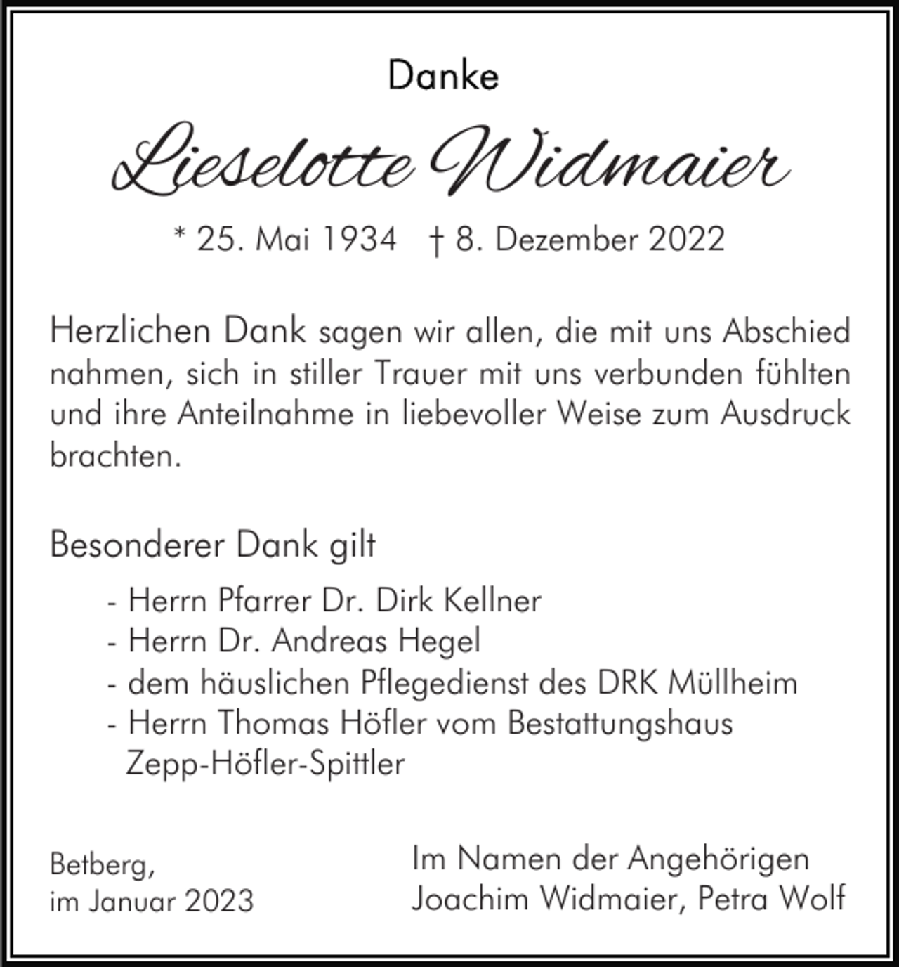 <p>Lieselotte Widmaier<br />* 25. Mai 1934 † 8. Dezember 2022</p><p>Herzlichen Dank sagen wir allen, die mit uns Abschied<br />nahmen, sich in stiller Trauer mit uns verbunden fühlten<br />und ihre Anteilnahme in liebevoller Weise zum Ausdruck<br />brachten.<br />Besonderer Dank gilt<br />- Herrn Pfarrer Dr. Dirk Kellner<br />- Herrn Dr. Andreas Hegel<br />- dem häuslichen Pflegedienst des DRK Müllheim<br />- Herrn Thomas Höfler vom Bestattungshaus<br />Zepp-Höfler-Spittler<br />Betberg,<br />im Januar 2023</p><p>Im Namen der Angehörigen<br />Joachim Widmaier, Petra Wolf</p>