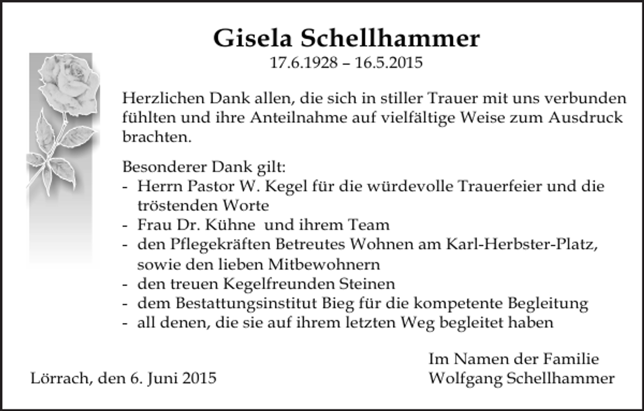 <p>Gisela Schellhammer<br />17.6.1928 – 16.5.2015<br />Herzlichen Dank allen, die sich in stiller Trauer mit uns verbunden<br />fühlten und ihre Anteilnahme auf vielfältige Weise zum Ausdruck<br />brachten.<br />Besonderer Dank gilt:<br />- Herrn Pastor W. Kegel für die würdevolle Trauerfeier und die<br />tröstenden Worte<br />- Frau Dr. Kühne und ihrem Team<br />- den Pflegekräften Betreutes Wohnen am Karl-Herbster-Platz,<br />sowie den lieben Mitbewohnern<br />- den treuen Kegelfreunden Steinen<br />- dem Bestattungsinstitut Bieg für die kompetente Begleitung<br />- all denen, die sie auf ihrem letzten Weg begleitet haben<br />Lörrach, den 6. Juni 2015</p><p>Im Namen der Familie<br />Wolfgang Schellhammer</p>