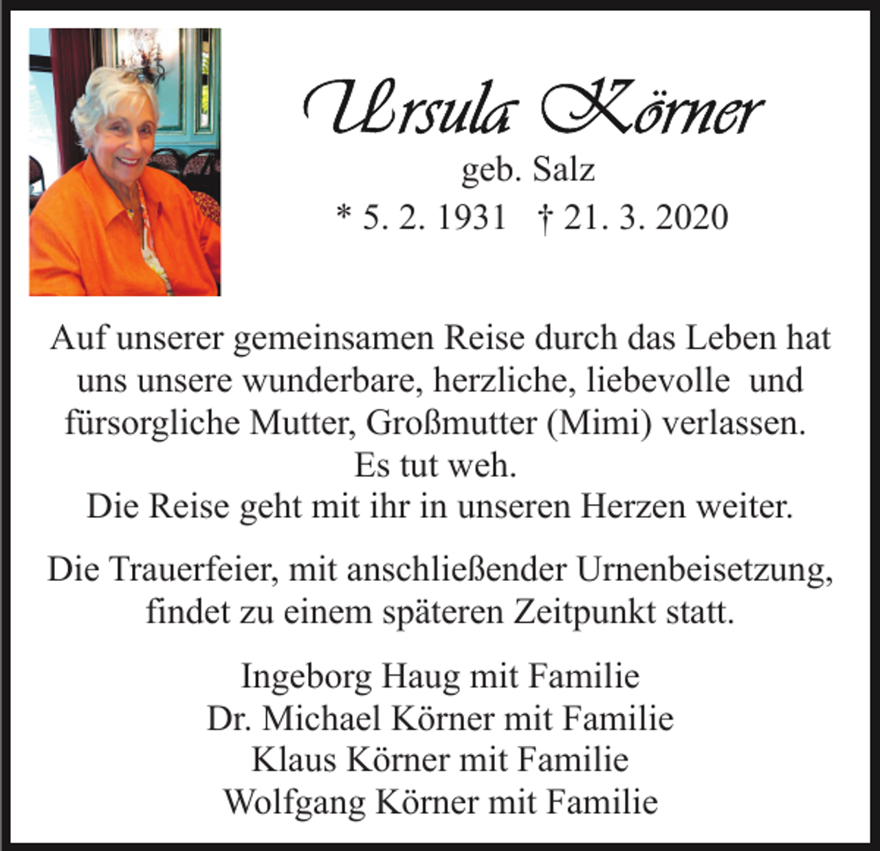 <p>geb. Salz<br />* 5. 2. 1931 † 21. 3. 2020<br />Auf unserer gemeinsamen Reise durch das Leben hat<br />uns unsere wunderbare, herzliche, liebevolle und<br />fürsorgliche Mutter, Großmutter (Mimi) verlassen.<br />Es tut weh.<br />Die Reise geht mit ihr in unseren Herzen weiter.<br />Die Trauerfeier, mit anschließender Urnenbeisetzung,<br />findet zu einem späteren Zeitpunkt statt.<br />Ingeborg Haug mit Familie<br />Dr. Michael Körner mit Familie<br />Klaus Körner mit Familie<br />Wolfgang Körner mit Familie</p>