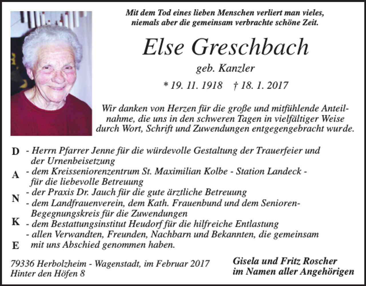 <p>Mit dem Tod eines lieben Menschen verliert man vieles,<br />niemals aber die gemeinsam verbrachte schöne Zeit.</p><p>Else Greschbach<br />geb. Kanzler<br />* 19. 11. 1918</p><p>† 18. 1. 2017</p><p>Wir danken von Herzen für die große und mitfühlende Anteilnahme, die uns in den schweren Tagen in vielfältiger Weise<br />durch Wort, Schrift und Zuwendungen entgegengebracht wurde.</p><p>D - Herrn Pfarrer Jenne für die würdevolle Gestaltung der Trauerfeier und<br />der Urnenbeisetzung<br />A dem Kreisseniorenzentrum St. Maximilian Kolbe - Station Landeck für die liebevolle Betreuung<br />- der Praxis Dr. Jauch für die gute ärztliche Betreuung<br />N - dem Landfrauenverein, dem Kath. Frauenbund und dem SeniorenBegegnungskreis für die Zuwendungen<br />K - dem Bestattungsinstitut Heudorf für die hilfreiche Entlastung<br />- allen Verwandten, Freunden, Nachbarn und Bekannten, die gemeinsam<br />E mit uns Abschied genommen haben.<br />79336 Herbolzheim - Wagenstadt, im Februar 2017<br />Hinter den Höfen 8</p><p>Gisela und Fritz Roscher<br />im Namen aller Angehörigen</p>