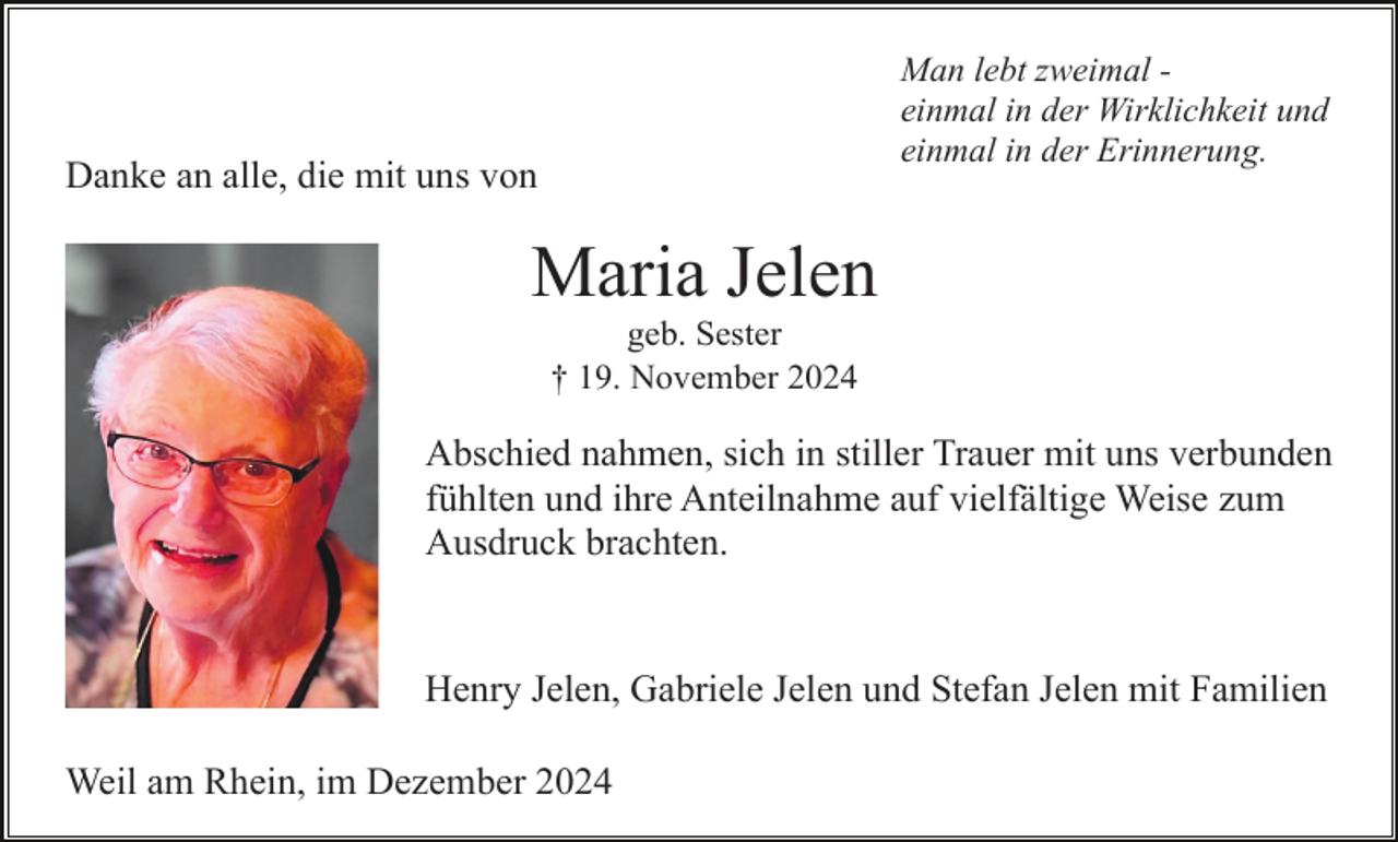 <p>Man lebt zweimal einmal in der Wirklichkeit und<br />einmal in der Erinnerung.</p><p>Danke an alle, die mit uns von</p><p>Maria Jelen<br />geb. Sester<br />† 19. November 2024</p><p>Abschied nahmen, sich in stiller Trauer mit uns verbunden<br />fühlten und ihre Anteilnahme auf vielfältige Weise zum<br />Ausdruck brachten.</p><p>Henry Jelen, Gabriele Jelen und Stefan Jelen mit Familien<br />Weil am Rhein, im Dezember 2024</p>