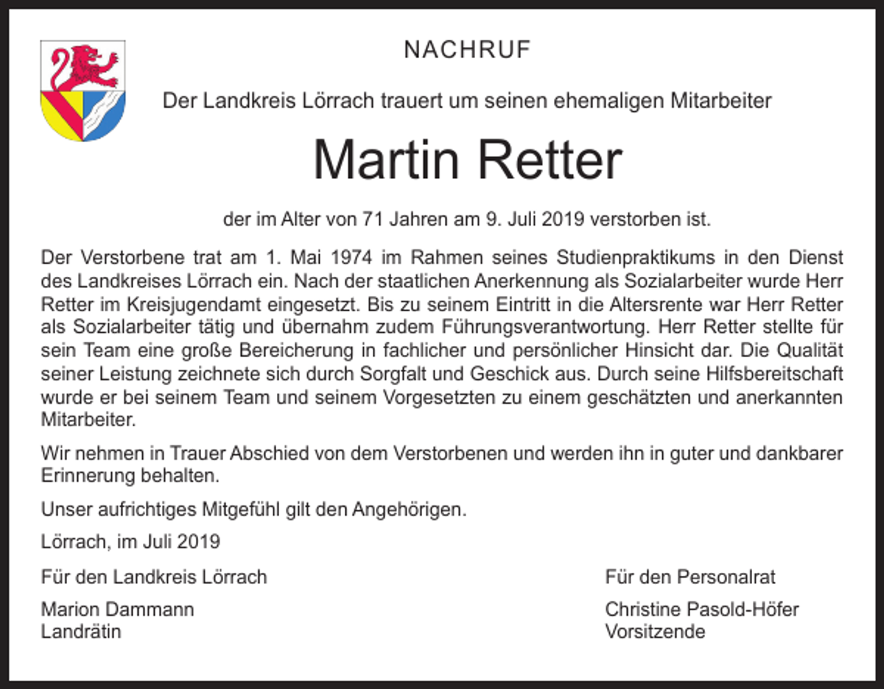 <p>NACHRUF<br />Der Landkreis Lörrach trauert um seinen ehemaligen Mitarbeiter</p><p>Martin Retter<br />der im Alter von 71 Jahren am 9. Juli 2019 verstorben ist.<br />Der Verstorbene trat am 1. Mai 1974 im Rahmen seines Studienpraktikums in den Dienst<br />des Landkreises Lörrach ein. Nach der staatlichen Anerkennung als Sozialarbeiter wurde Herr<br />Retter im Kreisjugendamt eingesetzt. Bis zu seinem Eintritt in die Altersrente war Herr Retter<br />als Sozialarbeiter tätig und übernahm zudem Führungsverantwortung. Herr Retter stellte für<br />sein Team eine große Bereicherung in fachlicher und persönlicher Hinsicht dar. Die Qualität<br />seiner Leistung zeichnete sich durch Sorgfalt und Geschick aus. Durch seine Hilfsbereitschaft<br />wurde er bei seinem Team und seinem Vorgesetzten zu einem geschätzten und anerkannten<br />Mitarbeiter.<br />Wir nehmen in Trauer Abschied von dem Verstorbenen und werden ihn in guter und dankbarer<br />Erinnerung behalten.<br />Unser aufrichtiges Mitgefühl gilt den Angehörigen.<br />Lörrach, im Juli 2019<br />Für den Landkreis Lörrach</p><p>Für den Personalrat</p><p>Marion Dammann<br />Christine Pasold-Höfer<br />Landrätin Vorsitzende</p>