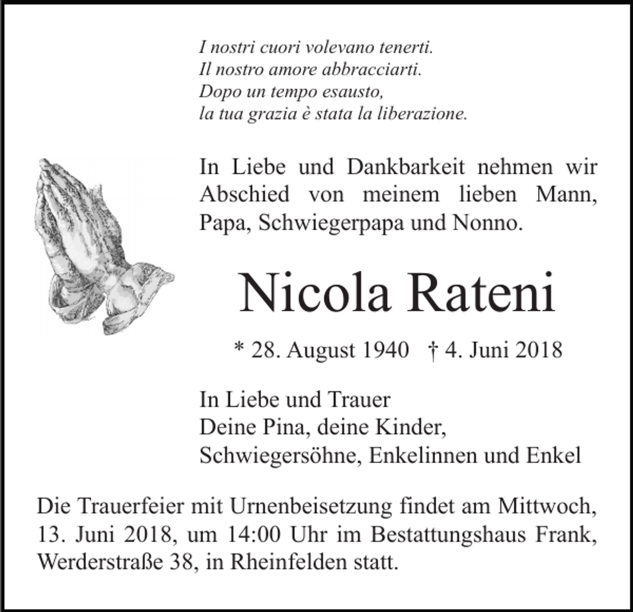 <p>I nostri<br />n ostri cuori<br />c u ori volevano<br />v ol e v a n o ttenerti.<br />en erti.<br />Il nostro<br />n ostr o amore<br />a m or e abbracciarti.<br />a b br a c ci arti.<br />DDopo<br />o p o uun<br />n t etempo<br />m p o esesausto,<br />a ust o,<br />liberazione.<br />llaa ttua<br />u a grazia<br />gr azi a èè stata<br />st at a llaa li<br />ber azi o n e.</p><p>IInn Liebe<br />Li e b e und<br />u n d Dankbarkeit<br />D a n k b ar keit nehmen<br />n e h m e n wir<br />wir<br />AAbschied<br />bs c hi e d vvon<br />o n meinem<br />m ei n e m lieben<br />li e b e n Mann,<br />M a n n,<br />PPapa,<br />a p a, SSchwiegerpapa<br />c h wi e g er p a p a uund<br />n d Nonno.<br />N o n n o.</p><p>Nicola<br />Ni<br />c ol a RRateni<br />at e ni<br />** 228.<br />8. August<br />A u g ust 11940<br />9 4 0 †† 4.<br />u ni 22<br />4. JJuni<br />I n Liebe<br />In<br />Li e b e und<br />u n d Trauer<br />Tr a u er<br />DDeine<br />ei n e PiPina,<br />n a, ddeine<br />ei n e Ki<br />Kinder,<br />n d er ,<br />SSchwiegersöhne,<br />c h wi e g ers ö h n e, Enkelinnen<br />E n k eli n n e n uund<br />n d Enkel<br />E n k el<br />Di e TrTrauerfeier<br />Die<br />a u erf ei er mit<br />mit Ur<br />Urnenbeisetzung<br />n e n b eis et z u n g fifindet<br />n d et aam<br />m Mittwoch,<br />M itt w o c h,<br />113.<br />3. JJuni<br />u ni 22018,<br />0 1 8, uum<br />m 114:00<br />4: Uhr<br />U hr im<br />i m Bestattungshaus<br />B est att u n gs h a us Frank,<br />Fr a n k,<br />Werderstraße<br />Wer d erstr a ß e 8,<br />8, i ninRRheinfelden<br />h ei n f el d e n statt.<br />st att.</p>