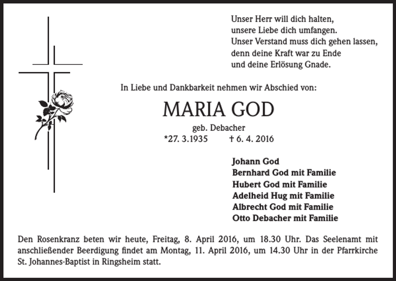 <p>Unser Herr will dich halten,<br />unsere Liebe dich umfangen.<br />Unser Verstand muss dich gehen lassen,<br />denn deine Kraft war zu Ende<br />und deine Erlösung Gnade.<br />In Liebe und Dankbarkeit nehmen wir Abschied von:</p><p>MARIA GOD<br />geb. Debacher<br />*27. 3.1935<br />† 6. 4. 2016<br />Johann God<br />Bernhard God mit Familie<br />Hubert God mit Familie<br />Adelheid Hug mit Familie<br />Albrecht God mit Familie<br />Otto Debacher mit Familie<br />Den Rosenkranz beten wir heute, Freitag, 8. April 2016, um 18.30 Uhr. Das Seelenamt mit<br />anschließender Beerdigung findet am Montag, 11. April 2016, um 14.30 Uhr in der Pfarrkirche<br />St. Johannes-Baptist in Ringsheim statt.</p>