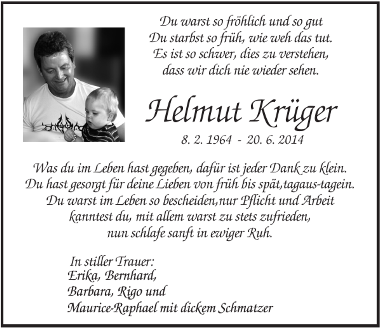 <p>Du warst so fröhlich und so gut<br />Du starbst so früh, wie weh das tut.<br />Es ist so schwer, dies zu verstehen,<br />dass wir dich nie wieder sehen.</p><p>Helmut Krüger<br />8. 2. 1964 - 20. 6. 2014</p><p>Was du im Leben hast gegeben, dafür ist jeder Dank zu klein.<br />Du hast gesorgt für deine Lieben von früh bis spät,tagaus-tagein.<br />Du warst im Leben so bescheiden,nur Pflicht und Arbeit<br />kanntest du, mit allem warst zu stets zufrieden,<br />nun schlafe sanft in ewiger Ruh.<br />In stiller Trauer:<br />Erika, Bernhard,<br />Barbara, Rigo und<br />Maurice-Raphael mit dickem Schmatzer</p>