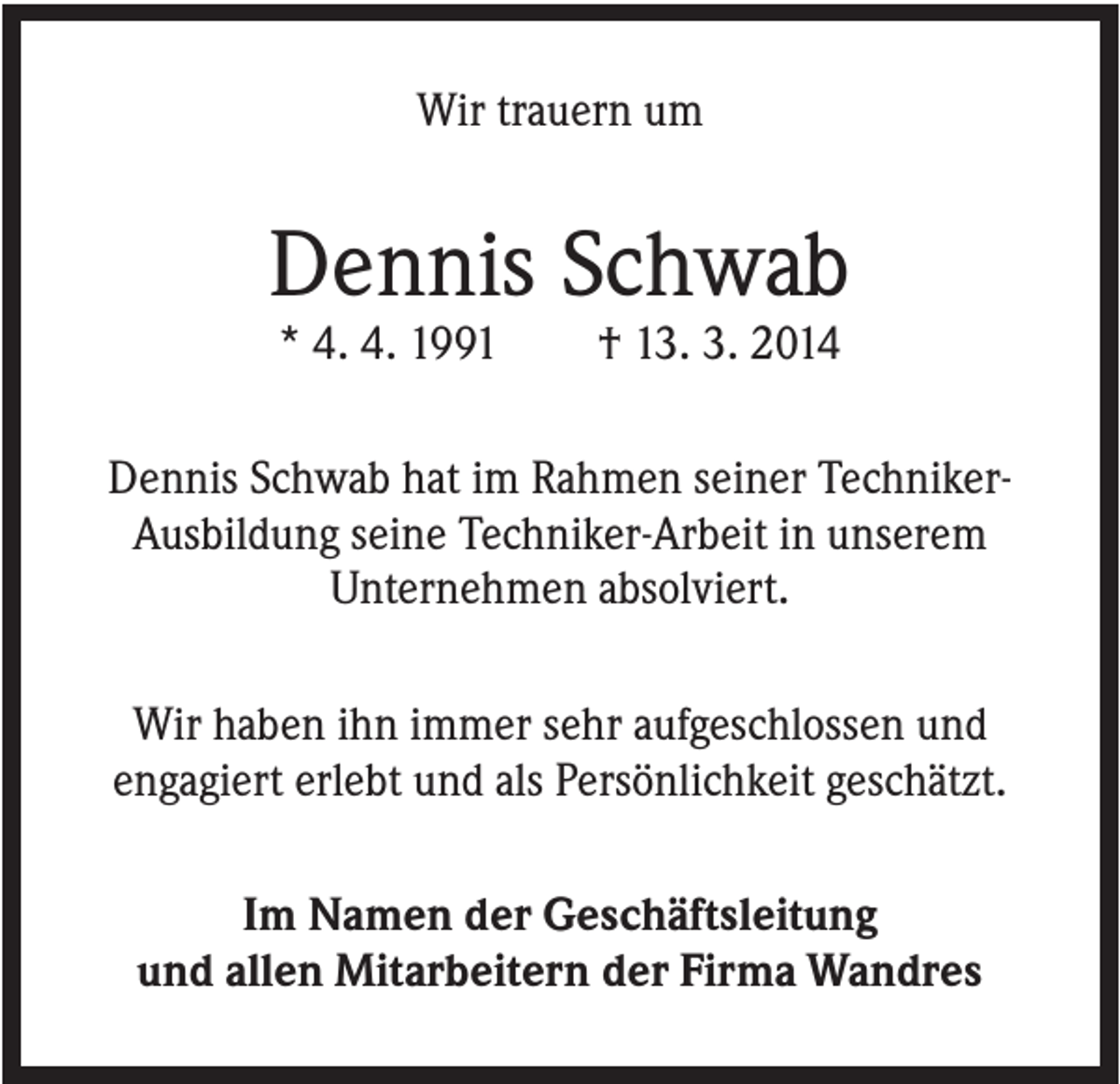 <p>Wir trauern um</p><p>Dennis Schwab<br />* 4. 4. 1991</p><p>† 13. 3. 2014</p><p>Dennis Schwab hat im Rahmen seiner TechnikerAusbildung seine Techniker-Arbeit in unserem<br />Unternehmen absolviert.<br />Wir haben ihn immer sehr aufgeschlossen und<br />engagiert erlebt und als Persönlichkeit geschätzt.<br />Im Namen der Geschäftsleitung<br />und allen Mitarbeitern der Firma Wandres</p>