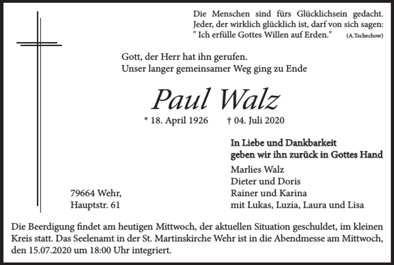 <p>Die Menschen sind fürs Glücklichsein gedacht.<br />Jeder, der wirklich glücklich ist, darf von sich sagen:<br />(A.Tschechow)<br />" Ich erfülle Gottes Willen auf Erden."</p><p>Gott, der Herr hat ihn gerufen.<br />Unser langer gemeinsamer Weg ging zu Ende</p><p>Paul Walz</p><p>* 18. April 1926</p><p>79664 Wehr,<br />Hauptstr. 61</p><p>† 04. Juli 2020<br />In Liebe und Dankbarkeit<br />geben wir ihn zurück in Gottes Hand<br />Marlies Walz<br />Dieter und Doris<br />Rainer und Karina<br />mit Lukas, Luzia, Laura und Lisa</p><p>Die Beerdigung findet am heutigen Mittwoch, der aktuellen Situation geschuldet, im kleinen<br />Kreis statt. Das Seelenamt in der St. Martinskirche Wehr ist in die Abendmesse am Mittwoch,<br />den 15.07.2020 um 18:00 Uhr integriert.</p>