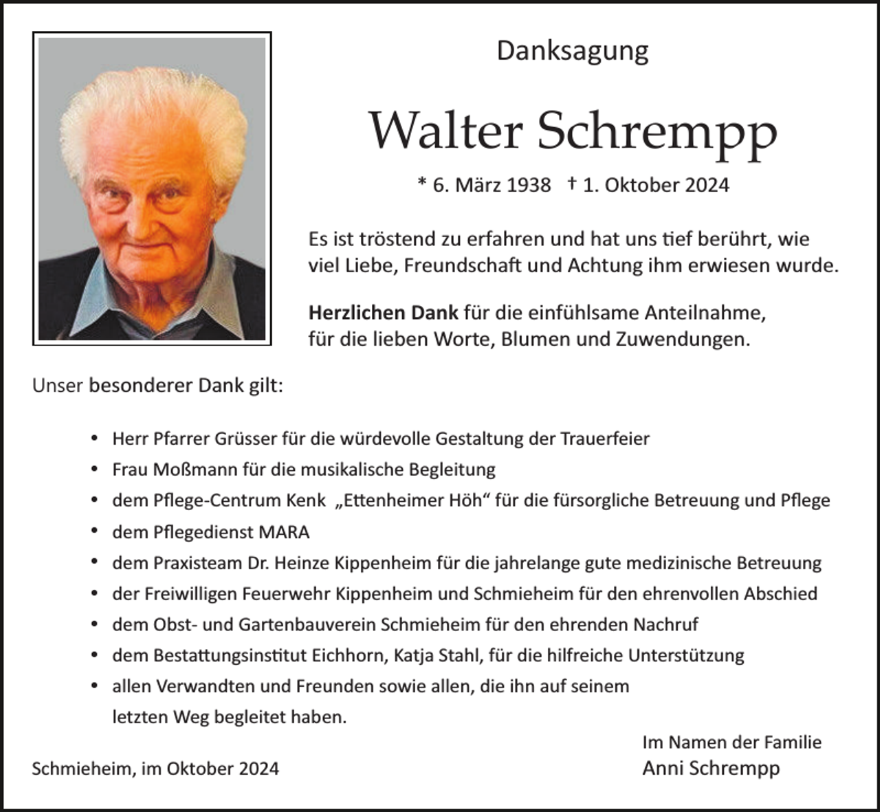 <p>Danksagung</p>
<p>Walter Schrempp<br />* 6. März 1938 † 1. Oktober 2024<br />Es ist tröstend zu erfahren und hat uns tief berührt, wie<br />viel Liebe, Freundschaft und Achtung ihm erwiesen wurde.<br />Herzlichen Dank für die einfühlsame Anteilnahme,<br />für die lieben Worte, Blumen und Zuwendungen.<br />Unser besonderer Dank gilt:<br />Herr Pfarrer Grüsser für die würdevolle Gestaltung der Trauerfeier<br />Frau Moßmann für die musikalische Begleitung<br />dem Pﬂege­Centrum Kenk „Ettenheimer Höh“ für die fürsorgliche Betreuung und Pﬂege<br />dem Pﬂegedienst MARA<br />dem Praxisteam Dr. Heinze Kippenheim für die jahrelange gute medizinische Betreuung<br />der Freiwilligen Feuerwehr Kippenheim und Schmieheim für den ehrenvollen Abschied<br />dem Obst­ und Gartenbauverein Schmieheim für den ehrenden Nachruf<br />dem Bestattungsinstitut Eichhorn, Katja Stahl, für die hilfreiche Unterstützung<br />allen Verwandten und Freunden sowie allen, die ihn auf seinem<br />letzten Weg begleitet haben.<br />Im Namen der Familie<br />Schmieheim, im Oktober 2024</p>
<p>Anni Schrempp</p>