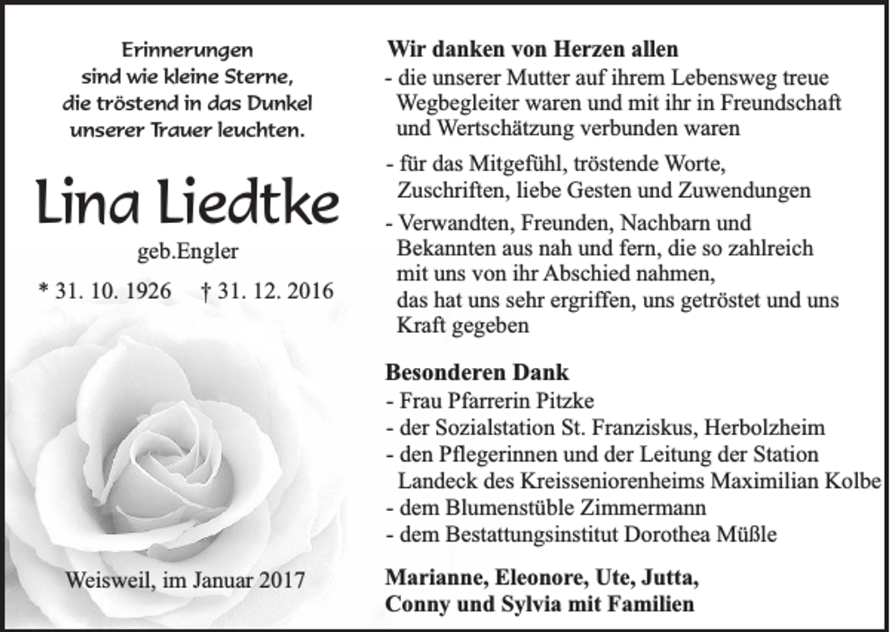 <p>Erinnerungen<br />sind wie kleine Sterne,<br />die tröstend in das Dunkel<br />unserer Trauer leuchten.</p><p>Lina Liedtke<br />geb.Engler<br />* 31. 10. 1926</p><p>† 31. 12. 2016</p><p>Wir danken von Herzen allen<br />- die unserer Mutter auf ihrem Lebensweg treue<br />Wegbegleiter waren und mit ihr in Freundschaft<br />und Wertschätzung verbunden waren<br />- für das Mitgefühl, tröstende Worte,<br />Zuschriften, liebe Gesten und Zuwendungen<br />- Verwandten, Freunden, Nachbarn und<br />Bekannten aus nah und fern, die so zahlreich<br />mit uns von ihr Abschied nahmen,<br />das hat uns sehr ergriffen, uns getröstet und uns<br />Kraft gegeben<br />Besonderen Dank<br />- Frau Pfarrerin Pitzke<br />- der Sozialstation St. Franziskus, Herbolzheim<br />- den Pflegerinnen und der Leitung der Station<br />Landeck des Kreisseniorenheims Maximilian Kolbe<br />- dem Blumenstüble Zimmermann<br />- dem Bestattungsinstitut Dorothea Müßle</p><p>Weisweil, im Januar 2017</p><p>Marianne, Eleonore, Ute, Jutta,<br />Conny und Sylvia mit Familien</p>